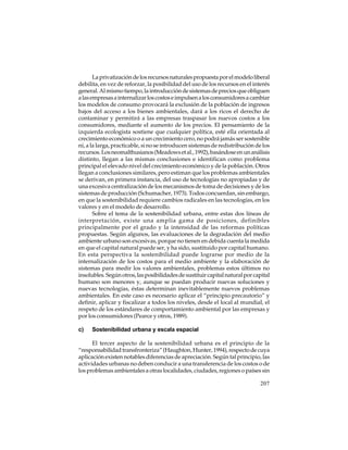 La privatización de los recursos naturales propuesta por el modelo liberal
debilita, en vez de reforzar, la posibilidad del uso de los recursos en el interés
general. Al mismo tiempo, la introducción de sistemas de precios que obliguen
a las empresas a internalizar los costos e impulsen a los consumidores a cambiar
los modelos de consumo provocará la exclusión de la población de ingresos
bajos del acceso a los bienes ambientales, dará a los ricos el derecho de
contaminar y permitirá a las empresas traspasar los nuevos costos a los
consumidores, mediante el aumento de los precios. El pensamiento de la
izquierda ecologista sostiene que cualquier política, esté ella orientada al
crecimiento económico o a un crecimiento cero, no podrá jamás ser sostenible
ni, a la larga, practicable, si no se introducen sistemas de redistribución de los
recursos. Los neomalthusianos (Meadows et al., 1992), basándose en un análisis
distinto, llegan a las mismas conclusiones e identifican como problema
principal el elevado nivel del crecimiento económico y de la población. Otros
llegan a conclusiones similares, pero estiman que los problemas ambientales
se derivan, en primera instancia, del uso de tecnologías no apropiadas y de
una excesiva centralización de los mecanismos de toma de decisiones y de los
sistemas de producción (Schumacher, 1973). Todos concuerdan, sin embargo,
en que la sostenibilidad requiere cambios radicales en las tecnologías, en los
valores y en el modelo de desarrollo.
Sobre el tema de la sostenibilidad urbana, entre estas dos líneas de
interpretación, existe una amplia gama de posiciones, definibles
principalmente por el grado y la intensidad de las reformas políticas
propuestas. Según algunos, las evaluaciones de la degradación del medio
ambiente urbano son excesivas, porque no tienen en debida cuenta la medida
en que el capital natural puede ser, y ha sido, sustituido por capital humano.
En esta perspectiva la sostenibilidad puede lograrse por medio de la
internalización de los costos para el medio ambiente y la elaboración de
sistemas para medir los valores ambientales, problemas estos últimos no
insolubles. Según otros, las posibilidades de sustituir capital natural por capital
humano son menores y, aunque se puedan producir nuevas soluciones y
nuevas tecnologías, éstas determinan inevitablemente nuevos problemas
ambientales. En este caso es necesario aplicar el “principio precautorio” y
definir, aplicar y fiscalizar a todos los niveles, desde el local al mundial, el
respeto de los estándares de comportamiento ambiental por las empresas y
por los consumidores (Pearce y otros, 1989).
c)

Sostenibilidad urbana y escala espacial

El tercer aspecto de la sostenibilidad urbana es el principio de la
“responsabilidad transfronteriza” (Haughton, Hunter, 1994), respecto de cuya
aplicación existen notables diferencias de apreciación. Según tal principio, las
actividades urbanas no deben conducir a una transferencia de los costos o de
los problemas ambientales a otras localidades, ciudades, regiones o países sin
207

 