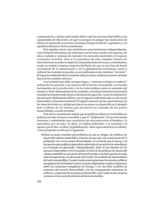 compensación, y dichas actividades deben usar los recursos disponibles y las
capacidades de absorción, sin que se pongan en peligro las condiciones de
salud, un desarrollo económico al mismo tiempo eficiente y equitativo y un
equilibrio dinámico de los ecosistemas.
Esto significa mirar a las ciudades no como fenómenos independientes,
sino al interior del sistema de relaciones con las áreas rurales, las regiones, las
otras ciudades y sistemas de ciudades, los mercados nacionales y el espacio
económico mundial. Aun si la naturaleza de este complejo sistema de
interrelaciones es todavía objeto de interpretaciones diversas y contrastantes,
existe un amplio consenso respecto del hecho de que en una fase de fuerte
crecimiento de la urbanización y de la globalización económica, social y
cultural, las ciudades no pueden ya ser analizadas como sistemas “cerrados”.
El impacto ambiental del crecimiento urbano se hace sentir de manera creciente
fuera de los confines urbanos.
Las ciudades han dado siempre lugar a “sistemas ecológicos sombras”
utilizando los recursos y las reservas del territorio circundante. Los fuertes
incrementos de la producción y de los intercambios, junto al aumento del
número y de las dimensiones de las ciudades, ocurrieron mientras la economía
mundial se transformaba de prevalentemente agrícola y rural en industrial y
terciaria prevalentemente urbana, con un impacto ambiental cada vez de mayor
intensidad y extensión territorial. El rápido aumento de las exportaciones de
los desechos tóxicos y peligrosos hacia los países en desarrollo es el ejemplo
más evidente de los efectos que producen las ciudades de los países
desarrollados, a escala mundial.
Esta obvia constatación señala que las políticas deben ser sostenibles en
todos los niveles, de local a mundial, y que la “totalización” de las actividades
humanas y ambientales que caracteriza las relaciones entre el hombre y la
naturaleza, por un lado –es decir, el cambio ambiental– y la sociedad y el
espacio, por el otro –es decir, la globalización– tiene repercusiones en lo urbano.
A este propósito se subraya lo siguiente:

• Dada la escala mundial del problema al cual se dirigen las políticas de
desarrollo urbano sostenible y el hecho de que sólo una cuarta parte de la
población vive en los países desarrollados, es evidente que el suceso o el
fracaso de estas políticas dependerá sobre todo de su aplicación simultánea
en el mundo en desarrollo. Adicionalmente, dado el uso distinto de los
recursos disponibles a nivel mundial, el éxito de las políticas de desarrollo
urbano sostenible en una parte del mundo podría muy bien quedar en nada
ante el surgimiento, en otra parte del mundo, de modelos de asentamiento
del todo insostenibles. Causan fuertes preocupaciones las actuales políticas
energéticas de los Estados Unidos, la escasa disposición a aplicar impuestos
sobre los consumos energéticos en Europa, y los elevados modelos de
consumo del mundo desarrollado, con las consiguientes emisiones de
carbono, a expensas de los países en desarrollo, a los cuales se les compran
cuotas en el mercado de emisión de bonos transables.
208

 