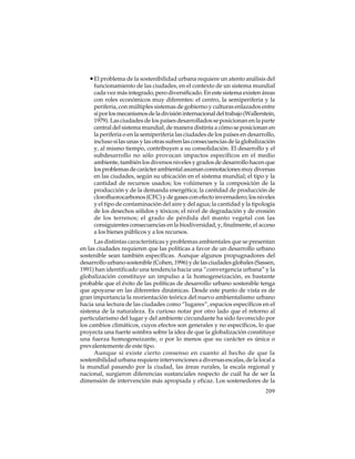 • El problema de la sostenibilidad urbana requiere un atento análisis del
funcionamiento de las ciudades, en el contexto de un sistema mundial
cada vez más integrado, pero diversificado. En este sistema existen áreas
con roles económicos muy diferentes: el centro, la semiperiferia y la
periferia, con múltiples sistemas de gobierno y culturas enlazados entre
sí por los mecanismos de la división internacional del trabajo (Wallerstein,
1979). Las ciudades de los países desarrollados se posicionan en la parte
central del sistema mundial, de manera distinta a cómo se posicionan en
la periferia o en la semiperiferia las ciudades de los países en desarrollo,
incluso si las unas y las otras sufren las consecuencias de la globalización
y, al mismo tiempo, contribuyen a su consolidación. El desarrollo y el
subdesarrollo no sólo provocan impactos específicos en el medio
ambiente, también los diversos niveles y grados de desarrollo hacen que
los problemas de carácter ambiental asuman connotaciones muy diversas
en las ciudades, según su ubicación en el sistema mundial; el tipo y la
cantidad de recursos usados; los volúmenes y la composición de la
producción y de la demanda energética; la cantidad de producción de
clorofluorocarbonos (CFC) y de gases con efecto invernadero; los niveles
y el tipo de contaminación del aire y del agua; la cantidad y la tipología
de los desechos sólidos y tóxicos; el nivel de degradación y de erosión
de los terrenos; el grado de pérdida del manto vegetal con las
consiguientes consecuencias en la biodiversidad, y, finalmente, el acceso
a los bienes públicos y a los recursos.
Las distintas características y problemas ambientales que se presentan
en las ciudades requieren que las políticas a favor de un desarrollo urbano
sostenible sean también específicas. Aunque algunos propugnadores del
desarrollo urbano sostenible (Cohen, 1996) y de las ciudades globales (Sassen,
1991) han identificado una tendencia hacia una “convergencia urbana” y la
globalización constituye un impulso a la homogeneización, es bastante
probable que el éxito de las políticas de desarrollo urbano sostenible tenga
que apoyarse en las diferentes dinámicas. Desde este punto de vista es de
gran importancia la reorientación teórica del nuevo ambientalismo urbano
hacia una lectura de las ciudades como “lugares”, espacios específicos en el
sistema de la naturaleza. Es curioso notar por otro lado que el retorno al
particularismo del lugar y del ambiente circundante ha sido favorecido por
los cambios climáticos, cuyos efectos son generales y no específicos, lo que
proyecta una fuerte sombra sobre la idea de que la globalización constituye
una fuerza homogeneizante, o por lo menos que su carácter es única o
prevalentemente de este tipo.
Aunque sí existe cierto consenso en cuanto al hecho de que la
sostenibilidad urbana requiere intervenciones a diversas escalas, de la local a
la mundial pasando por la ciudad, las áreas rurales, la escala regional y
nacional, surgieron diferencias sustanciales respecto de cuál ha de ser la
dimensión de intervención más apropiada y eficaz. Los sostenedores de la
209

 
