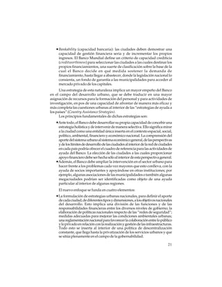 • Bankability (capacidad bancaria): las ciudades deben demostrar una
capacidad de gestión financiera seria y de incrementar los propios
ingresos. El Banco Mundial define un criterio de capacidad crediticia
(creditworthiness) para seleccionar las ciudades a las cuales destinar los
propios financiamientos, una suerte de clasificación sobre la base de la
cual el Banco decide en qué medida sostener la demanda de
financiamiento, hasta llegar a abastecer, donde la legislación nacional lo
consienta, un fondo de garantía a las municipalidades para acceder al
mercado privado de los capitales.
Una estrategia de esta naturaleza implica un mayor empeño del Banco
en el campo del desarrollo urbano, que se debe traducir en una mayor
asignación de recursos para la formación del personal y para actividades de
investigación, en pos de una capacidad de afrontar de manera más eficaz y
más completa las cuestiones urbanas al interior de las “estrategias de ayuda a
los países” (Country Assistance Strategies).
Los principios fundamentales de dichas estrategias son:

•Ante todo, el Banco debe desarrollar su propia capacidad de concebir una
estrategia holística y de intervenir de manera selectiva. Ello significa mirar
a la ciudad como una entidad única inserta en el contexto espacial, social,
político, ambiental, financiero y económico nacional. La comprensión del
aporte del sistema urbano al sistema económico general, de las perspectivas
y de los límites de desarrollo de las ciudades al interior de la red de ciudades
en cada país podría ofrecer el cuadro de referencia para las actividades de
ayuda del Banco. La elección de las ciudades a las cuales proporcionar
apoyo financiero debe ser hecha sólo al interior de esta perspectiva general.
•Además, el Banco debe ampliar la intervención en el sector urbano para
hacer frente a los problemas cada vez mayores que esto conlleva, con la
ayuda de socios importantes y apoyándose en otras instituciones; por
ejemplo, algunas asociaciones de las municipalidades o también algunas
megaciudades podrían ser identificadas como objeto de una ayuda
particular al interior de algunas regiones.
El nuevo enfoque se funda en cuatro elementos:

•La formulación de estrategias urbanas nacionales, para definir el aporte
de cada ciudad, de diferentes tipos y dimensiones, a los objetivos nacionales
del desarrollo. Esto implica una división de las funciones y de las
responsabilidades financieras entre los diversos niveles de gobierno; la
elaboración de políticas nacionales respecto de las “redes de seguridad”;
medidas adecuadas para mejorar las condiciones ambientales urbanas;
una reglamentación nacional para favorecer la colaboración entre lo público
y lo privado en relación con la realización y gestión de las infraestructuras.
Todo esto se inserta al interior de una política de descentralización
constante, que llega hasta la privatización de los servicios urbanos y que
se sitúa plenamente en el campo de la gobernabilidad.
21

 