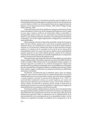 planificación participativa y comunitaria postulan que los objetivos de la
sostenibilidad urbana pueden lograrse realmente sólo a través de la presencia
y acción directa y efectiva de la comunidad local, de las organizaciones de
barrios y de las asociaciones de base (Turner, 1976; Urban Villages Group,
1992; Calthorpe, 1993).
A juicio de buena parte de los políticos es necesario partir de los niveles
locales de gobierno. Esto es uno de los enfoques del Programa Local 21 según
el cual, para conducir políticas de desarrollo urbano sostenible, es
indispensable poder contar con una autoridad local dotada de poderes
efectivos y que actúe por medio de consultas, con la participación de todos los
ciudadanos, con la más amplia legitimación, transparencia y asunción de
responsabilidades.
Otros proponen afrontar el desarrollo sostenible a partir de la ciudad, o
mejor del área urbana, porque sólo a esta escala se pueden garantizar la
eficiencia técnica, la coordinación y la eficacia social de las intervenciones.
Además, es a la escala de la ciudad como mejor se logra movilizar el apoyo
político y el esfuerzo de la sociedad civil en favor de los temas de la
sostenibilidad urbana. Es a esta escala que los objetivos de la sostenibilidad
pueden colocarse en una visión urbana general, a partir de los intereses
comunes de los actores que obran en la ciudad y respaldada por un compromiso
político e institucional explícito del gobierno local.
Otras posiciones, que retoman las ideas de autores ligados al movimiento
de las ciudades-jardín o del análisis regional como Howard (1898), Mumford
(1938) o Geddes (1968), afirman que la sostenibilidad urbana requiere un
enfoque regional: la ciudad en su contexto biorregional. Según este
planteamiento los problemas ambientales de la ciudad deberían ser manejados
por una autoridad de nivel regional, dadas las complejas relaciones que existen
entre ciudad y región, y entre éstas y los sistemas económicos y ambientales
nacionales y mundiales.
Finalmente, considerando que el ambiente opera como un sistema
integrado, otros autores sostienen que los cambios producidos a nivel de la
ciudad pueden provocar una reacción en cadena, con consecuencias múltiples
a escala regional, nacional e internacional (Burgess et al., 1997). La
sostenibilidad ambiental urbana no puede lograrse por medio de
intervenciones específicas que se limiten a actuar a nivel local, de barrio o
incluso urbano; al contrario, es necesario activar niveles y estructuras de
planificación territorial a escala metropolitana y regional, para asegurar la
sostenibilidad de los ecosistemas a las diversas escalas.
En términos político-administrativos, el punto clave es la relación entre
las organizaciones sociales y políticas en las diversas escalas y no la afirmación
del predominio de la organización social en una sola escala. Más allá de las
afirmaciones genéricas sobre la importancia de la subsidiariedad, de la
descentralización, de la participación de las comunidades locales o de los
sistemas de regulación mundial, el problema de la reasignación y de la
210

 