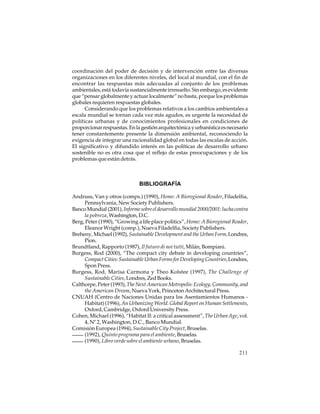 coordinación del poder de decisión y de intervención entre las diversas
organizaciones en los diferentes niveles, del local al mundial, con el fin de
encontrar las respuestas más adecuadas al conjunto de los problemas
ambientales, está todavía sustancialmente irresuelto. Sin embargo, es evidente
que “pensar globalmente y actuar localmente” no basta, porque los problemas
globales requieren respuestas globales.
Considerando que los problemas relativos a los cambios ambientales a
escala mundial se tornan cada vez más agudos, es urgente la necesidad de
políticas urbanas y de conocimientos profesionales en condiciones de
proporcionar respuestas. En la gestión arquitectónica y urbanística es necesario
tener constantemente presente la dimensión ambiental, reconociendo la
exigencia de integrar una racionalidad global en todas las escalas de acción.
El significativo y difundido interés en las políticas de desarrollo urbano
sostenible no es otra cosa que el reflejo de estas preocupaciones y de los
problemas que están detrás.

BIBLIOGRAFÍA
Andruss, Van y otros (comps.) (1990), Home: A Bioregional Reader, Filadelfia,
Pennsylvania, New Society Publishers.
Banco Mundial (2001), Informe sobre el desarrollo mundial 2000/2001: lucha contra
la pobreza, Washington, D.C.
Berg, Peter (1990), “Growing a life place politics”, Home: A Bioregional Reader,
Eleanor Wright (comp.), Nueva Filadelfia, Society Publishers.
Breheny, Michael (1992), Sustainable Development and the Urban Form, Londres,
Pion.
Brundtland, Rapporto (1987), Il futuro di noi tutti, Milán, Bompiani.
Burgess, Rod (2000), “The compact city debate in developing countries”,
Compact Cities: Sustainable Urban Forms for Developing Countries, Londres,
Spon Press.
Burgess, Rod, Marisa Carmona y Theo Kolstee (1997), The Challenge of
Sustainable Cities, Londres, Zed Books.
Calthorpe, Peter (1993), The Next American Metropolis: Ecology, Community, and
the American Dream, Nueva York, Princeton Architectural Press.
CNUAH (Centro de Naciones Unidas para los Asentamientos Humanos Habitat) (1996), An Urbanizing World. Global Report on Human Settlements,
Oxford, Cambridge, Oxford University Press.
Cohen, Michael (1996), “Habitat II: a critical assessment”, The Urban Age, vol.
4, Nº 2, Washington, D.C., Banco Mundial.
Comisión Europea (1994), Sustainable City Project, Bruselas.
(1992), Quinto programa para el ambiente, Bruselas.
(1990), Libro verde sobre el ambiente urbano, Bruselas.
211

 