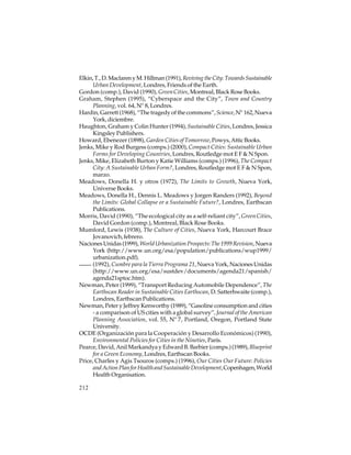 Elkin, T., D. Maclaren y M. Hillman (1991), Reviving the City: Towards Sustainable
Urban Development, Londres, Friends of the Earth.
Gordon (comp.), David (1990), Green Cities, Montreal, Black Rose Books.
Graham, Stephen (1995), “Cyberspace and the City”, Town and Country
Planning, vol. 64, Nº 8, Londres.
Hardin, Garrett (1968), “The tragedy of the commons”, Science, Nº 162, Nueva
York, diciembre.
Haughton, Graham y Colin Hunter (1994), Sustainable Cities, Londres, Jessica
Kingsley Publishers.
Howard, Ebenezer (1898), Garden Cities of Tomorrow, Powys, Attic Books.
Jenks, Mike y Rod Burgess (comps.) (2000), Compact Cities: Sustainable Urban
Forms for Developing Countries, Londres, Routledge mot E F & N Spon.
Jenks, Mike, Elizabeth Burton y Katie Williams (comps.) (1996), The Compact
City: A Sustainable Urban Form?, Londres, Routledge mot E F & N Spon,
marzo.
Meadows, Donella H. y otros (1972), The Limits to Growth, Nueva York,
Universe Books.
Meadows, Donella H., Dennis L. Meadows y Jorgen Randers (1992), Beyond
the Limits: Global Collapse or a Sustainable Future?, Londres, Earthscan
Publications.
Morris, David (1990), “The ecological city as a self-reliant city”, Green Cities,
David Gordon (comp.), Montreal, Black Rose Books.
Mumford, Lewis (1938), The Culture of Cities, Nueva York, Harcourt Brace
Jovanovich, febrero.
Naciones Unidas (1999), World Urbanization Prospects: The 1999 Revision, Nueva
York (http://www.un.org/esa/population/publications/wup1999/
urbanization.pdf).
(1992), Cumbre para la Tierra Programa 21, Nueva York, Naciones Unidas
(http://www.un.org/esa/sustdev/documents/agenda21/spanish/
agenda21sptoc.htm).
Newman, Peter (1999), “Transport Reducing Automobile Dependence”, The
Earthscan Reader in Sustainable Cities Earthscan, D. Satterhwaite (comp.),
Londres, Earthscan Publications.
Newman, Peter y Jeffrey Kenworthy (1989), “Gasoline consumption and cities
- a comparison of US cities with a global survey”, Journal of the American
Planning Association, vol. 55, Nº 7, Portland, Oregon, Portland State
University.
OCDE (Organización para la Cooperación y Desarrollo Económicos) (1990),
Environmental Policies for Cities in the Nineties, París.
Pearce, David, Anil Markandya y Edward B. Barbier (comps.) (1989), Blueprint
for a Green Economy, Londres, Earthscan Books.
Price, Charles y Agis Tsouros (comps.) (1996), Our Cities Our Future: Policies
and Action Plan for Health and Sustainable Development, Copenhagen, World
Health Organisation.
212

 
