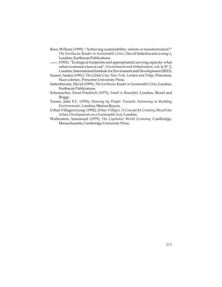 Rees, William (1999), “Achieving sustainability: reform or transformation?”
The Earthscan Reader in Sustainable Cities, David Satterhwaite (comp.),
Londres, Earthscan Publications.
(1992), “Ecological footprints and appropriated carrying capacity: what
urban economics leaves out”, Environment and Urbanization, vol. 4, Nº 2,
Londres, International Institute for Enviroment and Development (IIED).
Sassen, Saskia (1991), The Global City: New York, London and Tokyo, Princeton,
Nueva Jersey, Princeton University Press.
Satterthwaite, David (1999), The Earthscan Reader in Sustainable Cities, Londres,
Earthscan Publications.
Schumacher, Ernst Friedrich (1973), Small is Beautiful, Londres, Blond and
Briggs.
Turner, John F.C. (1976), Housing by People: Towards Autonomy in Building
Environments, Londres, Marion Boyars.
Urban Villages Group (1992), Urban Villages: A Concept for Creating Mixed Use
Urban Developments on a Sustainable Scal, Londres.
Wallerstein, Immanuel (1979), The Capitalist World Economy, Cambridge,
Massachusetts, Cambridge University Press.

213

 