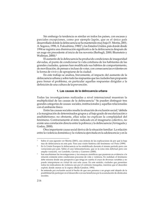 Sin embargo la tendencia es similar en todos los países, con escasas y
parciales excepciones, como por ejemplo Japón, que es el único país
desarrollado donde la delincuencia se ha mantenido muy baja (Y. Morita, 2001;
A. Segawa, 1998; A. Fukushima, 1980)3 y los Estados Unidos, país donde desde
1994 se registra una disminución significativa de la delincuencia después de
un auge sin precedente al inicio de los noventa (Barbagli, 2000; Blumstein y
Wallman, 2000).4
El aumento de la delincuencia ha producido condiciones de inseguridad
elevadas, al punto de condicionar la vida cotidiana de los habitantes de las
grandes ciudades, quienes han modificado sus hábitos de comportamiento,
de movilización, de pensar e incluso de votar, con consecuencias evidentes en
la forma de vivir y de apropiarse de la ciudad.
En este trabajo se analiza, brevemente, el impacto del aumento de la
delincuencia urbana y sobre todo las respuestas que las ciudades han propuesto
para frenar el problema, en particular aquellas respuestas dirigidas a la
definición de una cultura de la prevención.
1. Las causas de la delincuencia urbana
Todas las investigaciones realizadas a nivel internacional muestran la
multiplicidad de las causas de la delincuencia.5 Se pueden distinguir tres
grandes categorías de causas: sociales, institucionales y aquellas relacionadas
con el ambiente físico.
Entre las causas sociales resalta la situación de exclusión social,6 debida
a la marginación de determinados grupos y al bajo grado de escolarización o
analfabetismo; no obstante, ellas solas no explican la complejidad del
fenómeno. Contrariamente al mito radicado en el imaginario colectivo, no
existe una correlación directa entre la pobreza y la delincuencia (Arriagada y
Godoy, 2000).
Otra importante causa social deriva de la situación familiar. La relación
entre la violencia doméstica y la violencia ejercitada en la adolescencia y en la
3

4

5

6

Sobre el caso japonés ver Morita (2001), una síntesis de las explicaciones de por qué la baja
tasa de delincuencia en este país. Para una visión histórica del fenómeno ver Pons (1999).
En la Unión Europea la delincuencia se ha estabilizado durante el mismo período pero con
variaciones por país. Sobre el caso latinoamericano, que es la zona más delictual pero con
amplia variación, ver Londoño, Gaviria y Guerrero (2000).
Son muchísimas las investigaciones y los ensayos científicos que pusieron en evidencia a la
relación existente entre condiciones precarias de vida y violencia. En realidad, el fenómeno
debe mirarse desde una perspectiva que tenga en cuenta el cruce de diversas variables y no
puede interpretarse en virtud de una sola causa. En este sentido, ciudades que presentan
todos los indicadores de violencia son por el contrario tranquilas, mientras que el desorden
explota donde menos se lo espera (Body-Gendrot, 1993).
Se entiende por exclusión social el hecho de que una persona o un grupo esté alejado de la
posibilidad de participar en el desarrollo o en sus beneficios por la acumulación de obstáculos
sociales.

216

 