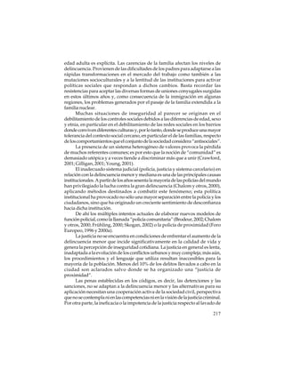 edad adulta es explícita. Las carencias de la familia afectan los niveles de
delincuencia. Provienen de las dificultades de los padres para adaptarse a las
rápidas transformaciones en el mercado del trabajo como también a las
mutaciones socioculturales y a la lentitud de las instituciones para activar
políticas sociales que respondan a dichos cambios. Basta recordar las
resistencias para aceptar las diversas formas de uniones conyugales surgidas
en estos últimos años y, como consecuencia de la inmigración en algunas
regiones, los problemas generados por el pasaje de la familia extendida a la
familia nuclear.
Muchas situaciones de inseguridad al parecer se originan en el
debilitamiento de los controles sociales debidos a las diferencias de edad, sexo
y etnia, en particular en el debilitamiento de las redes sociales en los barrios
donde conviven diferentes culturas y, por lo tanto, donde se produce una mayor
tolerancia del contexto social cercano, en particular el de las familias, respecto
de los comportamientos que el conjunto de la sociedad considera “antisociales”.
La presencia de un sistema heterogéneo de valores provoca la pérdida
de muchos referentes comunes; es por esto que la noción de “comunidad” es
demasiado utópica y a veces tiende a discriminar más que a unir (Crawford,
2001; Gilligan, 2001; Young, 2001).
El inadecuado sistema judicial (policía, justicia y sistema carcelario) en
relación con la delincuencia menor y mediana es una de las principales causas
institucionales. A partir de los años sesenta la mayoría de las policías del mundo
han privilegiado la lucha contra la gran delincuencia (Chalom y otros, 2000),
aplicando métodos destinados a combatir este fenómeno; esta política
institucional ha provocado no sólo una mayor separación entre la policía y los
ciudadanos, sino que ha originado un creciente sentimiento de desconfianza
hacia dicha institución.
De ahí los múltiples intentos actuales de elaborar nuevos modelos de
función policial, como la llamada “policía comunitaria” (Brodeur, 2002; Chalom
y otros, 2000; Frühling, 2000; Skogan, 2002) o la policía de proximidad (Foro
Europeo, 1996 y 2000a).
La justicia no se encuentra en condiciones de enfrentar el aumento de la
delincuencia menor que incide significativamente en la calidad de vida y
genera la percepción de inseguridad cotidiana. La justicia en general es lenta,
inadaptada a la evolución de los conflictos urbanos y muy compleja; más aún,
los procedimientos y el lenguaje que utiliza resultan inaccesibles para la
mayoría de la población. Menos del 10% de los delitos llevados a cabo en la
ciudad son aclarados salvo donde se ha organizado una “justicia de
proximidad”.
Las penas establecidas en los códigos, es decir, las detenciones y las
sanciones, no se adaptan a la delincuencia menor y las alternativas para su
aplicación necesitan una cooperación activa de la sociedad civil, perspectiva
que no se contempla ni en las competencias ni en la visión de la justicia criminal.
Por otra parte, la ineficacia o la impotencia de la justicia respecto al lavado de
217

 