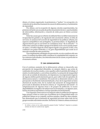 dinero, el crimen organizado, la pertenencia a “mafias”, la corrupción y la
violación de los derechos humanos favorecen la delincuencia y el sentimiento
de impunidad.
Por último, con la excepción de algunas cárceles experimentales, las
prisiones de hecho son escuelas de perfeccionamiento técnico y oportunidades
de intercambio, información y creación de redes para un futuro accionar
delictivo.
Entre las causas que se refieren al ambiente físico se deben mencionar la
incapacidad de gestión y de regulación del crecimiento urbano, la falta de
servicios, la ausencia de la noción de seguridad en las políticas urbanas, los
espacios semipúblicos mal protegidos, la promiscuidad y la ilegalidad de
algunos barrios que se convierten en verdaderas áreas “de no derecho”.7 A
todas estas carencias se deben agregar la facilidad con la cual se puede poseer
un arma, y el tráfico ilegal de armas ligeras ligado a las guerras civiles, a los
conflictos con países limítrofes y a la gran disponibilidad que existe en el
mercado mundial de estos productos.
Para implementar estrategias de prevención, no sirve analizar sólo una
causa. Un análisis fructífero debe considerar la complejidad del conjunto, en
los contextos individuales y las interrelaciones de las causas, en particular en
el escenario urbano.

2. Las consecuencias
Con el continuo aumento de la delincuencia urbana se desarrolla una
percepción de inseguridad difundida, no siempre objetiva, que actúa de
catalizador de muchos miedos, como aquellos sobre la pérdida del trabajo, el
miedo a la enfermedad y a convertirse en pobres. La sensación de inseguridad
deriva de un sentido de abandono, de impotencia e incomprensión respecto
de algunos delitos particularmente graves, pero sobre todo de episodios de
delincuencia menor y vandalismo. En razón de su dimensión emotiva, esta
percepción es fácilmente instrumentalizada y hace de la seguridad un tema
electoral de mucho éxito. En la ciudad esta sensación de inseguridad ha
provocado el abandono de barrios enteros, la “arquitectura del miedo”, la
estigmatización de algunas áreas o de grupos de población, la escasa
disponibilidad o la negativa de realizar nuevas inversiones y, en algunos casos,
formas de justicia espontánea e incluso episodios de linchamiento.
Una segunda consecuencia es el impacto sobre la población de ingresos
bajos porque si bien es cierto que el problema de la inseguridad atañe a la
población urbana en su conjunto, muchos estudios, desde los años ochenta,
han demostrado que la demanda de seguridad proviene sobre todo de los
grupos sociales más desfavorecidos. De hecho la violencia urbana erosiona el
7

Se refiere a áreas en las cuales pequeños grupos locales “mafiosos” imponen su propias
normas sin tener en cuenta la ley vigente.

218

 