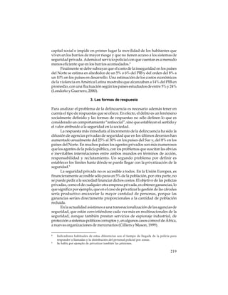 capital social e impide en primer lugar la movilidad de los habitantes que
viven en los barrios de mayor riesgo y que no tienen acceso a los sistemas de
seguridad privada. Además el servicio policial con que cuentan es a menudo
menos eficiente que en los barrios acomodados.8
Finalmente se debe subrayar que el costo de la inseguridad en los países
del Norte se estima en alrededor de un 5% o 6% del PIB y del orden del 8% a
un 10% en los países en desarrollo. Una estimación de los costos económicos
de la violencia en América Latina mostraba que alcanzaban a 14% del PIB en
promedio, con una fluctuación según los países estudiados de entre 5% y 24%
(Londoño y Guerrero, 2000).
3. Las formas de respuesta
Para analizar el problema de la delincuencia es necesario además tener en
cuenta el tipo de respuestas que se ofrece. En efecto, el delito es un fenómeno
socialmente definido y las formas de respuestas no sólo definen lo que es
considerado un comportamiento “antisocial”, sino que establecen el sentido y
el valor atribuido a la seguridad en la sociedad.
La respuesta más inmediata al incremento de la delincuencia ha sido la
difusión de agencias privadas de seguridad que en los últimos decenios han
aumentado anualmente del 25% al 30% en los países del Sur y, del 8% en los
países del Norte. En muchos países los agentes privados son más numerosos
que los agentes de la policía pública, con los problemas que suscitan las obvias
e inevitables interrelaciones entre ambos mundos en términos de acción,
responsabilidad y reclutamiento. Un segundo problema por definir es
establecer los límites hasta dónde se puede llegar con la privatización de la
seguridad.9
La seguridad privada no es accesible a todos. En la Unión Europea, es
financieramente accesible sólo para un 5% de la población, por otra parte, no
se puede pedir a la sociedad financiar dichos costos. El objetivo de las policías
privadas, como el de cualquier otra empresa privada, es obtener ganancias, lo
que significa por ejemplo, que en el caso de privatizar la gestión de las cárceles
sería productivo encarcelar la mayor cantidad de personas, porque las
ganancias serían directamente proporcionales a la cantidad de población
recluida.
En la actualidad asistimos a una transnacionalización de las agencias de
seguridad, que están convirtiéndose cada vez más en multinacionales de la
seguridad, aunque también prestan servicios de espionaje industrial, de
protección a sistemas políticos corruptos y, en algunos casos como el de África,
a nuevas organizaciones de mercenarios (Cilliers y Mason, 1999).
8

9

Indicadores habituales de estas diferencias son el tiempo de llegada de la policía para
responder a llamadas y la distribución del personal policial por zonas.
Se habla por ejemplo de privatizar también las prisiones.

219

 