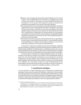 •El apoyo a las estrategias de desarrollo urbano definidas por los actores
locales y otros responsables de las decisiones, estrategias que son de
carácter intersectorial y coherentes con las prioridades del desarrollo
económico y de la ayuda. Esto equivale a poner en marcha una
planificación estratégica, de la cual se tratará más adelante.
•La extensión de los servicios destinados a la población pobre, incluido el
mejoramiento de los asentamientos informales. Se debe hacer un gran
esfuerzo encaminado a difundir las lecciones aprendidas, sobre todo
aquellas de tipo comunitario, para mejorar los conocimientos en el tema
de la recalificación, instrumento de estructuración de la dimensión
comunitaria como forma de lucha contra la pobreza. Esto significa delegar
la gestión de la pobreza a las iniciativas de la misma población pobre, a
nivel local y de comunidad.
•El aumento de los recursos para el fortalecimiento de las capacidades,
promoviendo el intercambio de información y conocimientos entre las
municipalidades y la difusión de las mejores prácticas a través de las
redes de las ciudades a nivel nacional o internacional. 3
Se trata de un conjunto de medidas mucho más articuladas y definidas
que las asumidas en el pasado, que tiene el fin de poner las ciudades al servicio
del desarrollo neoliberal. Transformadas en verdaderos actores, pero actores
instrumentalizados, las ciudades a las cuales ofrecer sostén financiero se elegirán
en función de su nivel de correspondencia con los criterios arriba enunciados.
Es ésta la ultima mutación de la gobernabilidad urbana, que tiende a
tecnificar al máximo la cuestión de la ciudad, vista esencialmente desde el
punto de vista del desarrollo económico en una perspectiva de fuerte
competencia. En estos últimos años la gestión de los instrumentos de una
gobernabilidad definida desde arriba y desde el exterior se ha transformado
en un objetivo en sí, del mismo modo en el cual la liberalización de los
intercambios y las privatizaciones se han convertido en un fin en sí mismos y
no en medios para un crecimiento sostenible, equitativo y democrático.
7. La planificación estratégica
A nivel operativo, el Banco Mundial apoya firmemente la planificación
estratégica, inspirada en la práctica de Barcelona. ¿Qué decir de este modelo,
del cual se piensa que resuelve todas las contradicciones del desarrollo, en cuanto
une todas las fuerzas vivas, desde la sociedad civil (organizaciones de barrios,
sindicatos, asociaciones de base) hasta los socios económicos, públicos y privados,
y expertos de todo tipo, para elaborar y activar un gran proyecto urbano?
3

22

El Instituto del Banco Mundial tiene como fin sostener este fortalecimiento de las capacidades,
vinculándose a la estrategia urbana en su conjunto, lo que hizo decir a uno de sus
representantes que el Instituto es el arma secreta del Banco para facilitar el diálogo sobre la
gobernabilidad en los países en que las negociaciones son difíciles.

 