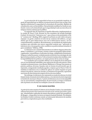 La privatización de la seguridad se basa en un postulado implícito: el
grado de seguridad que se obtiene es proporcional al precio que se paga. Esto
significa transformar la seguridad en un producto de mercado, dejando de
considerarla como un bien público. Este postulado neoliberal se funda en una
ilusión: nunca se ha demostrado que la seguridad privada sea más eficaz (ni
tampoco menos costosa) que la pública.
Un segundo tipo de respuesta es aquella elaborada e implementada en
la ciudad de Nueva York durante los dos mandatos del alcalde Rudolph
Giuliani. Se trata de la “tolerancia cero”, que se basa en dos postulados: el de
la “ventana rota” (Kelling, 2001), según el cual basta un solo vidrio roto para
empujar a la gente a destruir el resto de las ventanas del edificio, y el que
afirma que la gran delincuencia nace de la delincuencia menor y de los
comportamientos vandálicos. Recientemente, un manifiesto de intelectuales
europeos que solicitaba una mayor seguridad sostenía que “aplicando la
tolerancia cero a los pequeños actos vandálicos se podría mañana remediar el
gran vandalismo” (Debray, 1998).
La tolerancia cero consiste básicamente en no tolerar ninguna infracción,
delito o vandalismo y, por lo tanto, arrestar a todos los pequeños delincuentes,
vagabundos, consumidores o traficantes de droga, castigándolos firmemente.
Ninguna ciudad ha puesto verdaderamente en práctica una estrategia de este
tipo en forma exclusiva; en Nueva York se tomaron muchas otras medidas, como
la imputabilidad de los policías y un mapeo preciso de las zonas en riesgo.
Los resultados que se pueden obtener con la adopción de la tolerancia
cero no son fácilmente estimables como aplicación de esta sola práctica. Otras
ciudades norteamericanas, como Boston, Baltimore y Chicago, han puesto en
práctica políticas diversas, basadas más en formas de prevención que de
represión, consiguiendo resultados iguales o mejores que en Nueva York. En
realidad, la tolerancia cero es difícil de aplicar en cuanto requiere un gran
número de policías, satura las cárceles y en términos de represión, representa
una forma de discriminación respecto de los diversos delitos.
Sin embargo, la tolerancia cero representa un modo de reforzar el rol del
Estado frente al aumento de la delincuencia y a los electores les da la impresión
(o ilusión) de una mayor eficacia. A priori, la tolerancia cero no es incompatible
con un acercamiento complementario de prevención; el riesgo es limitarse
sólo al primero sin afrontar las múltiples causas de la delincuencia.
4. Los nuevos recorridos
A partir de los años sesenta el Gobierno de los Estados Unidos y las autoridades
urbanas han promovido numerosas iniciativas de carácter preventivo, pero
que –abandonadas o aplicadas de manera discontinua a partir de la presidencia
de Reagan–, a largo plazo tuvieron un impacto bastante limitado. No obstante,
los Estados Unidos continúan siendo un interesante laboratorio de medidas
preventivas, inspiradoras para otras realidades.
220

 