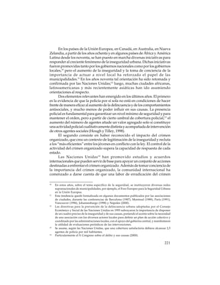 En los países de la Unión Europea, en Canadá, en Australia, en Nueva
Zelandia, a partir de los años ochenta y en algunos países de África y América
Latina desde los noventa, se han puesto en marcha diversas iniciativas para
responder al creciente fenómeno de la inseguridad urbana. Dichas iniciativas
fueron promovidas tanto por los gobiernos nacionales como por los gobiernos
locales,10 pero el aumento de la inseguridad y la toma de conciencia de la
importancia de actuar a nivel local ha reforzado el papel de las
municipalidades.11 En los años noventa tal orientación ha sido retomada y
confirmada por las Naciones Unidas;12 luego, muchas ciudades africanas,
latinoamericanas y más recientemente asiáticas han ido asumiendo
orientaciones al respecto.
Dos elementos relevantes han emergido en los últimos años. El primero
es la evidencia de que la policía por sí sola no está en condiciones de hacer
frente de manera eficaz al aumento de la delincuencia y de los comportamientos
antisociales, y mucho menos de poder influir en sus causas. La presencia
policial es fundamental para garantizar un nivel mínimo de seguridad y para
mantener el orden, pero a partir de cierto umbral de cobertura policial,13 el
aumento del número de agentes añade un valor agregado solo si constituye
una actividad policial cualitativamente distinta y acompañada de intervención
de otros agentes sociales (Hough y Tilley, 1998).
El segundo consiste en haber reconocido el impacto del crimen
organizado, que crea un contexto de legitimación de la inseguridad y recluta
a los “más eficientes” entre los jóvenes en conflicto con la ley. El control de la
actividad del crimen organizado supera la capacidad de respuesta de cada
estado.
Las Naciones Unidas 14 han promovido estudios y acuerdos
internacionales que pueden servir de base para apoyar un conjunto de acciones
destinadas a enfrentar el crimen organizado. Además de tomar conciencia de
la importancia del crimen organizado, la comunidad internacional ha
comenzado a darse cuenta de que una labor de erradicación del crimen
10

11

12

13

14

En estos años, sobre el tema específico de la seguridad, se instituyeron diversas redes
supranacionales de municipalidades, por ejemplo, el Foro Europeo para la Seguridad Urbana
en la Unión Europea.
Esta tendencia quedó formalizada en algunos documentos publicados por las asociaciones
de ciudades, durante las conferencias de Barcelona (1987), Montreal (1989), París (1991),
Vancouver (1996), Johannesburgo (1998) y Nápoles (2000).
Las directivas para la prevención de la delincuencia urbana adoptadas por el Consejo
Económico y Social de las Naciones Unidas en 1995 subrayaron la importancia de disponer
de un cuadro preciso de la inseguridad y de sus causas, poniendo el acento sobre la necesidad
de una asociación con los diversos actores locales para definir un plan de acción colectivo y
coordinado por las administraciones locales, con el apoyo del gobierno central, y manifestaron
la utilidad de evaluaciones periódicas de las intervenciones.
Se asume, según las Naciones Unidas, que una cobertura satisfactoria debiera alcanzar 2,5
agentes de policía por mil habitantes.
Particularmente el X Congreso sobre el delito y sus causas (2000).

221

 