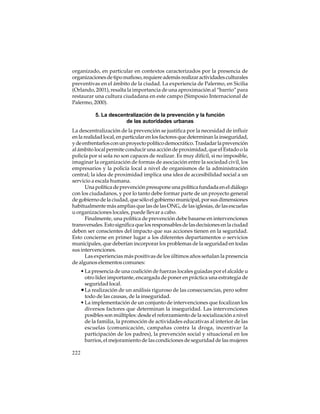organizado, en particular en contextos caracterizados por la presencia de
organizaciones de tipo mafioso, requiere además realizar actividades culturales
preventivas en el ámbito de la ciudad. La experiencia de Palermo, en Sicilia
(Orlando, 2001), resalta la importancia de una aproximación al “barrio” para
restaurar una cultura ciudadana en este campo (Simposio Internacional de
Palermo, 2000).
5. La descentralización de la prevención y la función
de las autoridades urbanas
La descentralización de la prevención se justifica por la necesidad de influir
en la realidad local, en particular en los factores que determinan la inseguridad,
y de enfrentarlos con un proyecto político democrático. Trasladar la prevención
al ámbito local permite conducir una acción de proximidad, que el Estado o la
policía por sí sola no son capaces de realizar. Es muy difícil, si no imposible,
imaginar la organización de formas de asociación entre la sociedad civil, los
empresarios y la policía local a nivel de organismos de la administración
central; la idea de proximidad implica una idea de accesibilidad social a un
servicio a escala humana.
Una política de prevención presupone una política fundada en el diálogo
con los ciudadanos, y por lo tanto debe formar parte de un proyecto general
de gobierno de la ciudad, que sólo el gobierno municipal, por sus dimensiones
habitualmente más amplias que las de las ONG, de las iglesias, de las escuelas
u organizaciones locales, puede llevar a cabo.
Finalmente, una política de prevención debe basarse en intervenciones
transversales. Esto significa que los responsables de las decisiones en la ciudad
deben ser conscientes del impacto que sus acciones tienen en la seguridad.
Esto concierne en primer lugar a los diferentes departamentos o servicios
municipales, que deberían incorporar los problemas de la seguridad en todas
sus intervenciones.
Las experiencias más positivas de los últimos años señalan la presencia
de algunos elementos comunes:
• La presencia de una coalición de fuerzas locales guiadas por el alcalde u
otro líder importante, encargada de poner en práctica una estrategia de
seguridad local.
• La realización de un análisis riguroso de las consecuencias, pero sobre
todo de las causas, de la inseguridad.
• La implementación de un conjunto de intervenciones que focalizan los
diversos factores que determinan la inseguridad. Las intervenciones
posibles son múltiples: desde el reforzamiento de la socialización a nivel
de la familia, la promoción de actividades educativas al interior de las
escuelas (comunicación, campañas contra la droga, incentivar la
participación de los padres), la prevención social y situacional en los
barrios, el mejoramiento de las condiciones de seguridad de las mujeres
222

 