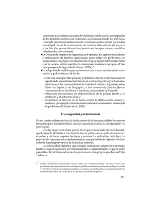 (asistencia a las víctimas de actos de violencia y sobre todo la participación
de los hombres contra esta violencia), la socialización de los jóvenes a
través de la institucionalización de comités juveniles a nivel nacional o
municipal, hasta la instauración de formas alternativas de justicia
(conciliación, penas alternativas, justicia en tiempos reales y medidas
relacionadas con el temor).
•La creación de empleos de seguridad, por ejemplo, los agentes mediadores
o animadores de barrios capacitados para tratar los problemas de
inseguridad, los grupos en situación de riesgo y capaces de trabajar junto
con la policía, como sucedió en numerosas ciudades europeas (Foro
Europeo para la Seguridad Urbana, 1997a).15
•La adopción de medidas para promover una mayor colaboración entre
policía y población con el fin de:
– crear una sinergia entre policía y población a través de fórmulas como
la policía de proximidad en Francia, el community policing (actividades
policiales en las comunidades) de Estados Unidos o Inglaterra o los
koban en Japón y en Singapur, o los community forums (foros
comunitarios) en Sudáfrica o la policía comunitaria en Canadá;
– introducir mecanismos de imputabilidad de la policía frente a la
población y al gobierno local, y
– maximizar la eficacia en la lucha contra la delincuencia menor y
mediana, por ejemplo, introduciendo métodos basados en la resolución
de problemas (Chalom et al., 2000).
6. La seguridad y la democracia
En un contexto democrático, la lucha contra la delincuencia debe basarse en
tres principios fundamentales: una ley igual para todos, la solidaridad y la
prevención.
Una ley igual para todos quiere decir que es necesario el control social,
que lo ejercita el Estado a través de la fuerza pública encargada de mantener
el orden y de hacer respetar las leyes y normas. La aplicación de la ley y la
prevención son aspectos complementarios, aunque continúa vigente el debate
sobre la función preventiva de la justicia criminal.
La solidaridad significa que ningún ciudadano, grupo de personas,
barrios o regiones pueden ser criminalizados o estigmatizados, y que se debe
garantizar la debida asistencia a las personas o a los grupos que han sufrido
violencia.
15

Como también los animadores de las calles, los “comunicadores” en las escuelas, los
guardianes de estacionamientos o de lugares públicos formados para favorecer la prevención
y el control social, los mediadores jurídicos o sociales especializados en la administración de
determinados tipos de conflictos y los jóvenes auxiliares de policía.

223

 