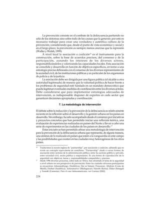 La prevención consiste en el combate de la delincuencia partiendo no
sólo de los síntomas sino sobre todo de las causas que la generan: por esto es
necesario trabajar para crear una verdadera y auténtica cultura de la
prevención, considerando que, desde el punto de vista económico y social y
en el largo plazo, la prevención es siempre menos onerosa que la represión
(Waller y Welsh, 1999).
A nivel local la asociación o coalición16 es el instrumento para la
construcción, sobre la base de acuerdos precisos, del consenso y de la
participación, aunando los intereses de los diversos actores,
responsabilizándolos y valorizando las capacidades locales. Esta asociación
se consolida y desarrolla en función de objetivos específicos, en torno a una
estrategia precisa delineada con el consenso de los diversos representantes de
la sociedad civil, de las instituciones públicas y en particular de los organismos
de policía y de la justicia.
La asociación debe ser dirigida por una figura pública (el alcalde u otra
autoridad legitimada) de manera que la voluntad política de hacer frente a
los problemas de seguridad esté fundada en un mandato democrático que
pueda legitimar eventuales medidas de coordinación entre los diversos actores.
Debe considerarse que para implementar estrategias adecuadas de
intervención, es indispensable disponer de expertos en cada sector que
garanticen decisiones apropiadas y coordinación.
7. La metodología de intervención
El debate sobre la reducción y la prevención de la delincuencia es relativamente
reciente en la reflexión sobre el desarrollo y la gestión urbana en los países en
desarrollo. Sin embargo, ha sido acompañado desde el comienzo por iniciativas
y proyectos concretos que han permitido iniciar una reflexión teórica, una
evaluación de experiencias realizadas en países del Norte y llevar a cabo una
serie de experimentos en las ciudades de los países en desarrollo.17
Estas iniciativas han permitido afinar una metodología de intervención
para la prevención de la delincuencia urbana que representa, de alguna manera,
una síntesis de lo realizado en países que están a la vanguardia en este campo
y las posibilidades que existen en las ciudades muy heterogéneas de los otros
países.
16

17

Traducimos la noción inglesa de “partnership”, por asociación o coalición, sabiendo que no
existe un concepto equivalente en castellano. “Partnership” alude a varias formas de
asociación entre sectores de la administración pública, entre los sectores público y privado,
entre sociedad civil, sector público y empresarios. Es una forma de coproducción de la
seguridad con objetivos, tareas y responsabilidades compartidos y precisos.
Desde 1996 diversos proyectos, sobre todo en África, han afrontado el tema de la seguridad
a nivel urbano en una perspectiva de prevención. Entre las ciudades africanas participantes
se encuentran: Johannesburgo, (Sudáfrica), Dar es Salaam (Tanzania), Abidyán (Costa de
Marfil), Durban (Sudáfrica), Antananarivo (Madagascar), Nairobi (Kenia), Dakar (Senegal)
y Yaondé (Camerún). Para el caso latinoamericano, ver Carrion (2002).

224

 