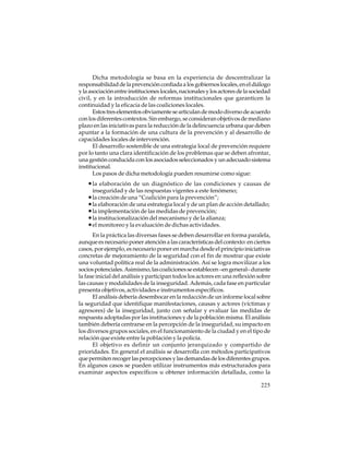Dicha metodología se basa en la experiencia de descentralizar la
responsabilidad de la prevención confiada a los gobiernos locales, en el diálogo
y la asociación entre instituciones locales, nacionales y los actores de la sociedad
civil, y en la introducción de reformas institucionales que garanticen la
continuidad y la eficacia de las coaliciones locales.
Estos tres elementos obviamente se articulan de modo diverso de acuerdo
con los diferentes contextos. Sin embargo, se consideran objetivos de mediano
plazo en las iniciativas para la reducción de la delincuencia urbana que deben
apuntar a la formación de una cultura de la prevención y al desarrollo de
capacidades locales de intervención.
El desarrollo sostenible de una estrategia local de prevención requiere
por lo tanto una clara identificación de los problemas que se deben afrontar,
una gestión conducida con los asociados seleccionados y un adecuado sistema
institucional.
Los pasos de dicha metodología pueden resumirse como sigue:

• la elaboración de un diagnóstico de las condiciones y causas de
inseguridad y de las respuestas vigentes a este fenómeno;

• la creación de una “Coalición para la prevención”;
• la elaboración de una estrategia local y de un plan de acción detallado;
• la implementación de las medidas de prevención;
• la institucionalización del mecanismo y de la alianza;
• el monitoreo y la evaluación de dichas actividades.
En la práctica las diversas fases se deben desarrollar en forma paralela,
aunque es necesario poner atención a las características del contexto: en ciertos
casos, por ejemplo, es necesario poner en marcha desde el principio iniciativas
concretas de mejoramiento de la seguridad con el fin de mostrar que existe
una voluntad política real de la administración. Así se logra movilizar a los
socios potenciales. Asimismo, las coaliciones se establecen –en general– durante
la fase inicial del análisis y participan todos los actores en una reflexión sobre
las causas y modalidades de la inseguridad. Además, cada fase en particular
presenta objetivos, actividades e instrumentos específicos.
El análisis debería desembocar en la redacción de un informe local sobre
la seguridad que identifique manifestaciones, causas y actores (víctimas y
agresores) de la inseguridad, junto con señalar y evaluar las medidas de
respuesta adoptadas por las instituciones y de la población misma. El análisis
también debería centrarse en la percepción de la inseguridad, su impacto en
los diversos grupos sociales, en el funcionamiento de la ciudad y en el tipo de
relación que existe entre la población y la policía.
El objetivo es definir un conjunto jerarquizado y compartido de
prioridades. En general el análisis se desarrolla con métodos participativos
que permiten recoger las percepciones y las demandas de los diferentes grupos.
En algunos casos se pueden utilizar instrumentos más estructurados para
examinar aspectos específicos u obtener información detallada, como la
225

 