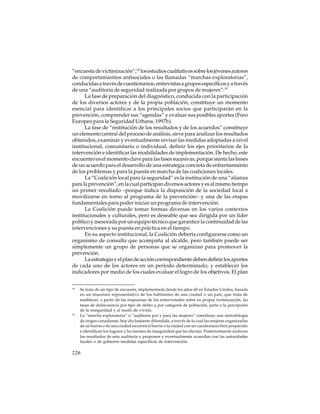 “encuesta de victimización”,18 los estudios cualitativos sobre los jóvenes autores
de comportamientos antisociales o las llamadas “marchas exploratorias”,
conducidas a través de cuestionarios, entrevistas a grupos específicos y a través
de una “auditoría de seguridad realizada por grupos de mujeres”.19
La fase de preparación del diagnóstico, conducida con la participación
de los diversos actores y de la propia población, constituye un momento
esencial para identificar a los principales socios que participarán en la
prevención, comprender sus “agendas” y evaluar sus posibles aportes (Foro
Europeo para la Seguridad Urbana, 1997b).
La fase de “restitución de los resultados y de los acuerdos” constituye
un elemento central del proceso de análisis, sirve para analizar los resultados
obtenidos, examinar y eventualmente revisar las medidas adoptadas a nivel
institucional, comunitario o individual, definir los ejes prioritarios de la
intervención e identificar las modalidades de implementación. De hecho, este
encuentro es el momento clave para las fases sucesivas, porque sienta las bases
de un acuerdo para el desarrollo de una estrategia concreta de enfrentamiento
de los problemas y para la puesta en marcha de las coaliciones locales.
La “Coalición local para la seguridad” es la institución de una “alianza
para la prevención”, en la cual participan diversos actores y es al mismo tiempo
un primer resultado –porque indica la disposición de la sociedad local a
movilizarse en torno al programa de la prevención– y una de las etapas
fundamentales para poder iniciar un programa de intervención.
La Coalición puede tomar formas diversas en los varios contextos
institucionales y culturales, pero es deseable que sea dirigida por un líder
político y asesorada por un equipo técnico que garantice la continuidad de las
intervenciones y su puesta en práctica en el tiempo.
En su aspecto institucional, la Coalición debería configurarse como un
organismo de consulta que acompaña al alcalde, pero también puede ser
simplemente un grupo de personas que se organizan para promover la
prevención.
La estrategia y el plan de acción correspondiente deben definir los aportes
de cada uno de los actores en un período determinado, y establecer los
indicadores por medio de los cuales evaluar el logro de los objetivos. El plan
18

19

Se trata de un tipo de encuesta, implementada desde los años 60 en Estados Unidos, basada
en un muestreo representativo de los habitantes de una ciudad o un país, que trata de
establecer, a partir de las respuestas de los entrevistados sobre su propia victimización, las
tasas de delincuencia por tipo de delito y por categoría de población, junto a la percepción
de la inseguridad y al modo de vivirla.
La “marcha exploratoria“ o “auditoría por y para las mujeres” constituye una metodología
de origen canadiense, hoy día bastante difundida, a través de la cual las mujeres organizadas
de un barrio o de una ciudad recorren el barrio o la ciudad con un cuestionario bien preparado
e identifican los lugares y las fuentes de inseguridad que las afectan. Posteriormente analizan
los resultados de esta auditoría y proponen y eventualmente acuerdan con las autoridades
locales o de gobierno medidas específicas de intervención.

226

 