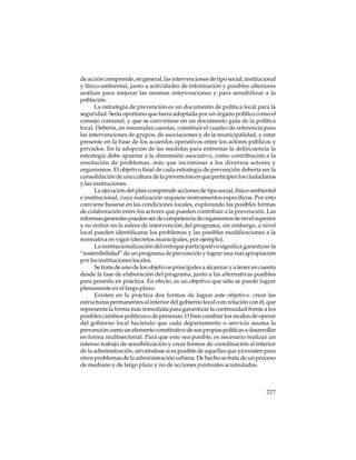 de acción comprende, en general, las intervenciones de tipo social, institucional
y físico-ambiental, junto a actividades de información y posibles ulteriores
análisis para mejorar las mismas intervenciones y para sensibilizar a la
población.
La estrategia de prevención es un documento de política local para la
seguridad. Sería oportuno que fuera adoptada por un órgano político como el
consejo comunal, y que se convirtiese en un documento guía de la política
local. Debería, en resumidas cuentas, constituir el cuadro de referencia para
las intervenciones de grupos, de asociaciones y de la municipalidad, y estar
presente en la base de los acuerdos operativos entre los actores públicos y
privados. En la adopción de las medidas para enfrentar la delincuencia la
estrategia debe apuntar a la dimensión asociativa, como contribución a la
resolución de problemas, más que incriminar a los diversos actores y
organismos. El objetivo final de cada estrategia de prevención debería ser la
consolidación de una cultura de la prevención en que participen los ciudadanos
y las instituciones.
La ejecución del plan comprende acciones de tipo social, físico-ambiental
e institucional, cuya realización requiere instrumentos específicos. Por esto
conviene basarse en las condiciones locales, explorando las posibles formas
de colaboración entre los actores que pueden contribuir a la prevención. Las
reformas generales pueden ser de competencia de organismos de nivel superior
y no entrar en la esfera de intervención del programa; sin embargo, a nivel
local pueden identificarse los problemas y las posibles modificaciones a la
normativa en vigor (decretos municipales, por ejemplo).
La institucionalización del enfoque participativo significa garantizar la
“sostenibilidad” de un programa de prevención y lograr una real apropiación
por las instituciones locales.
Se trata de uno de los objetivos principales a alcanzar y a tener en cuenta
desde la fase de elaboración del programa, junto a las alternativas posibles
para ponerlo en práctica. En efecto, es un objetivo que sólo se puede lograr
plenamente en el largo plazo.
Existen en la práctica dos formas de lograr este objetivo: crear las
estructuras permanentes al interior del gobierno local o en relación con él, que
representa la forma más inmediata para garantizar la continuidad frente a los
posibles cambios políticos o de personas. O bien cambiar los modos de operar
del gobierno local haciendo que cada departamento o servicio asuma la
prevención como un elemento constitutivo de sus propias políticas a desarrollar
en forma multisectorial. Para que esto sea posible, es necesario realizar un
intenso trabajo de sensibilización y crear formas de coordinación al interior
de la administración, sirviéndose si es posible de aquellas que ya existen para
otros problemas de la administración urbana. De hecho se trata de un proceso
de mediano y de largo plazo y no de acciones puntuales acumuladas.

227

 
