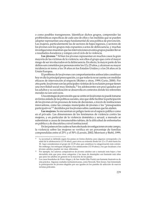 o como posibles transgresores. Identificar dichos grupos, comprender las
problemáticas específicas de cada uno de ellos y las medidas que se pueden
adoptar representan una etapa fundamental de una política de prevención.
Las mujeres, particularmente las de sectores de bajos ingresos, y sectores de
los jóvenes son los grupos más expuestos a actos de delincuencia, y muchas
investigaciones muestran que las intervenciones en estos grupos pueden llevar
a resultados duraderos y romper con el ciclo de la violencia.
Los jóvenes.21 Si bien los jóvenes representan en muchos casos la gran
mayoría de las víctimas de la violencia, son ellos el grupo que corre el mayor
riesgo de ser involucrados en la delincuencia. En efecto, la mayor parte de los
delitos son cometidos por personas entre los 12 y 25 años, y alcanzan su mayor
incidencia en torno a los 18 años en los Estados Unidos y a los 24 años en la
Unión Europea.
El problema de los jóvenes con comportamientos antisociales constituye
hoy en día la principal preocupación, ya que todavía no se cuenta con medidas
eficaces de intervención al respecto (Rutter y otros, 1999; Cario, 2000). Por
otra parte, los jóvenes son las principales víctimas de la exclusión porque tienen
una movilidad social muy limitada,22 los adolescentes son poco guiados por
los adultos y su socialización se desarrolla en contextos donde los referentes
morales no son unívocos.
Una estrategia de prevención que se centre en los jóvenes no puede tomarse
en forma aislada de las políticas sociales, sino que debe facilitar la participación
de los jóvenes en los procesos de toma de decisiones, a través de instituciones
innovadoras, como los consejos municipales de jóvenes o los “presupuestos
participativos”23 decididos por los jóvenes sobre cuestiones que les atañen.
Las mujeres. Se encuentran en peligro tanto en el espacio público como
en el privado. Las dimensiones de los fenómenos de violencia contra las
mujeres, y en particular de la violencia doméstica y sexual, a menudo se
subestiman a causa de innumerables tabúes, de la dificultad de enfrentarlos
en público y de discutirlos a nivel institucional.
En los países en los cuales se han efectuado investigaciones en este campo,
la violencia sobre las mujeres se verifica en un porcentaje de familias
comprendidas entre el 25% y el 50% (Larraín, 2002; Morrison y Biehl, 1999;
21

22

23

La juventud es definida según los países en forma distinta; para algunos corresponde a la
edad de la adolescencia (12-18 años), para otros se extiende desde los 12 o 15 años hasta los
30. Aquí consideramos el grupo de 12-25 años que constituye la categorización más común.
Sin embargo, los enfoques dirigidos a los adolescentes (12-18 años) y los que focalizan a los
jóvenes adultos pueden ser muy diferentes.
Por ejemplo, los salarios comparativos de jóvenes adultos son a menudo más bajos y han
decredido más que para otras categorías y las tasas de desempleo son bastante más altas
que para los adultos en general en la mayoría de los países.
Los casos brasileños de Porto Alegre y de San André (São Paulo) son bastante ilustrativos de
esta práctica. Algunas ciudades norteamericanas, como Newark, New Jersey, han fomentado
la participación de jóvenes elegidos por sus iguales en los paneles de selección de nuevos
reclutas policiales.

229

 