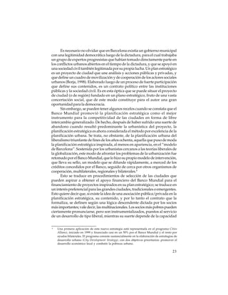 Es necesario no olvidar que en Barcelona existía un gobierno municipal
con una legitimidad democrática luego de la dictadura, para el cual trabajaba
un grupo de expertos progresistas que habían tomado directamente parte en
los conflictos urbanos abiertos en el tiempo de la dictadura, y que se apoyó en
una sociedad civil también legitimada por su propia lucha. Un plan estratégico
es un proyecto de ciudad que une análisis y acciones públicas y privadas, y
que define un cuadro de movilización y de cooperación de los actores sociales
urbanos (Borja, 1998). Elaborado luego de un proceso de fuerte participación
que define sus contenidos, es un contrato político entre las instituciones
públicas y la sociedad civil. Es en esta óptica que se puede situar el proyecto
de ciudad (o de región) fundado en un plano estratégico, fruto de una vasta
concertación social, que de este modo constituye para el autor una gran
oportunidad para la democracia.
Sin embargo, se pueden tener algunos recelos cuando se constata que el
Banco Mundial promovió la planificación estratégica como el mejor
instrumento para la competitividad de las ciudades en forma de libre
intercambio generalizado. De hecho, después de haber sufrido una suerte de
abandono cuando resultó predominante la urbanística del proyecto, la
planificación estratégica es ahora considerada el método por excelencia de la
planificación urbana. Se trata, no obstante, de la planificación urbana del
liberalismo triunfante de fines de los años ochenta, aquella que puso de moda
la planificación estratégica inspirada, al menos en apariencia, en el “modelo
de Barcelona”. Sostenida por los urbanistas cercanos a las teorías liberales de
la globalización, este modo de afrontar los problemas de la urbanización fue
retomado por el Banco Mundial, que lo hizo su propio modelo de intervención,
que lleva su sello, un modelo que se difunde rápidamente, a merced de los
créditos concedidos por el Banco, seguido de cerca por otros organismos de
cooperación, multilaterales, regionales y bilaterales.4
Esto se traduce en procedimientos de selección de las ciudades que
pueden aspirar a obtener el apoyo financiero del Banco Mundial para el
financiamiento de proyectos inspirados en su plan estratégico; se traduce en
un interés preferencial para las grandes ciudades, tradicionales o emergentes.
Esto quiere decir que, si existe la idea de una asociación pública/privada en la
planificación estratégica, su contenido, y por lo tanto el contrato que la
formaliza, se definen según una lógica descendente dictada por los socios
más importantes; vale decir, las multinacionales. Los socios más pobres pueden
ciertamente pronunciarse, pero son instrumentalizados, puestos al servicio
de un desarrollo de tipo liberal, mientras su suerte depende de la capacidad
4

Una primera aplicación de esta nueva estrategia está representada en el programa Cities
Alliance, iniciado en 1999 y financiado casi en un 50% por el Banco Mundial y el resto por
ayudas bilaterales. El programa consiste sustancialmente en la elaboración de estrategias de
desarrollo urbano (City Development Strategy), con dos objetivos prioritarios: promover el
desarrollo económico local y combatir la pobreza urbana.

23

 