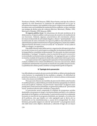 Newburn y Stanko, 1994; Smaoun, 2000). Hacer frente a este tipo de violencia
significa no solo disminuir la condición de subordinación en la que se
encuentran las mujeres, sino también evitar que la violencia sea percibida por
los niños como una modalidad de resolución de los conflictos, ya que a menudo
son testigos de dichos actos de violencia (Buvinic, Morrison y Shifter, 1999;
Morrison y Orlando, 1999; Smaoun, 2000).
El espacio público local. En situaciones de elevada incidencia de la
delincuencia, el espacio público sufre procesos de erosión y de mutilación de
sus funciones. Además, algunas características del crecimiento urbano
favorecen el desarrollo de actividades ilegales y ofrecen “oportunidades” para
la realización de actos criminales; los espacios públicos mal utilizados o mal
administrados pueden transformarse en lugares peligrosos y hasta inaccesibles.
Algunos barrios devienen a veces en zonas de “no derecho” en las cuales el
delito se refugia y se reproduce.
Esta doble relación entre delincuencia y organización del espacio produce
un círculo vicioso en el cual el espacio se degrada, los fenómenos delictivos y
la inseguridad se consolidan recíprocamente. Por otra parte, las intervenciones
destinadas a “proteger” el espacio, como la creación de las gated communities
(comunidades norteamericanas protegidas), o la segregación que se realiza
en muchas ciudades de los países en desarrollo, suelen tener efectos perversos.
Las repercusiones de la organización espacial en el funcionamiento de la
ciudad y también en los valores inmobiliarios y el acceso a los servicios, deben
considerarse atentamente en la puesta en marcha de una política de prevención.
La planificación urbana puede constituir un importante aporte al respecto.
9. Tipología de la prevención
Las dificultades en materia de prevención del delito se deben principalmente
a dos factores: la complejidad de las medidas a adoptar y la dificultad de
ponerlas en práctica, en cuanto la gama de la violencia urbana es demasiado
vasta y las causas son múltiples.
Para que sean eficaces, las medidas de prevención deben estar basadas
en análisis precisos, y desarrollarse por medio de formas apropiadas al contexto
en el cual se aplican. Además, si la prevención “situacional” en algunos casos
puede tener consecuencias inmediatas, en general las políticas de “prevención
social” producen efectos sólo a mediano y largo plazo.
La prevención social comprende el conjunto de programas sociales
destinados a los grupos en riesgo, a los barrios desfavorecidos y a la violencia
ejercitada en los hogares y en las escuelas. La prevención social no es solamente
la puesta en marcha de un programa destinado, por ejemplo, a la reducción
de la pobreza, sino que implica un valor agregado que se deriva de su
focalización en las manifestaciones y causas de la inseguridad. En otros
términos, para poder asignar un valor de “prevención” a un programa social,
éste debe tener como objetivo declarado y coherente el logro de un mayor
230

 