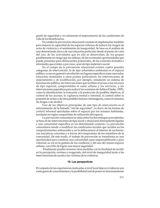 grado de seguridad y no solamente el mejoramiento de las condiciones de
vida de los beneficiarios.
En cambio la prevención situacional consiste en implementar medidas
para mejorar la capacidad de los espacios urbanos de reducir los riesgos de
actos de violencia y el sentimiento de inseguridad. Se basa en el análisis de
una determinada área o de una situación particular desde el punto de vista
del uso, de las actividades que en ella se desarrollan, de los grupos
posiblemente en riesgo que las utilizan, de las eventuales oportunidades que
puede presentar para delincuentes potenciales, de los controles formales e
informales que existen o por crear, sean de tipo material o social.
En el campo de la prevención situacional existen cuatro grandes
categorías de intervención: la de tipo urbanístico-ambiental en el espacio
público, ya sea en general o en relación con lugares específicos como mercados,
estaciones terminales u otros puntos particulares; las intervenciones de
mejoramiento y de recalificación, por ejemplo, instalando un sistema de
iluminación pública; las intervenciones que faciliten el acceso a los recursos
de tipo espacial, comprendidos el suelo urbano y los servicios, y las
intervenciones específicas para reducir las ocasiones de delitos (Clarke, 1995),
como la identificación, la remoción o la protección de posibles objetivos, el
control de los accesos, la vigilancia formal e informal, el control sobre la
posesión de armas o de otros posibles factores criminógenos, como el consumo
de drogas o de alcohol.
Uno de los objetivos principales de este tipo de intervención es el
reforzamiento de la llamada “red de seguridad”, es decir, de las formas de
control informal ejercitadas sobre el espacio por los mismos habitantes,
fundadas en reglas compartidas de utilización del espacio.
La prevención comunitaria se sitúa entre los dos enfoques precedentes;
se basa en las intervenciones de tipo social y situacional directamente ligadas
a una comunidad específica en un determinado contexto. La prevención
comunitaria tiende a modificar las condiciones sociales que inciden en los
comportamientos antisociales y en la delincuencia al interior de un barrio,
con iniciativas concretas y a través del compromiso de los miembros de la
comunidad. De este modo, el trabajo de prevención se transforma en una
oportunidad para construir una comunidad, para responsabilizarla y para
valorizar su rol en la gestión de los conflictos y del uso del mismo espacio
urbano, con el fin de lograr una mayor seguridad.
Finalmente pueden tomarse otras medidas con la finalidad de incidir
en la percepción, errónea o exagerada, del nivel de inseguridad junto a las
intervenciones de ayuda a las víctimas de la violencia.
10. Las perspectivas
El conjunto de las experiencias realizadas a nivel local deja en evidencia una
vasta gama de conocimientos y la posibilidad real de poner en funcionamiento
231

 