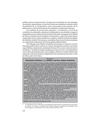 políticas eficaces de prevención. Aunque aún se está lejos de una estrategia
reconocida y generalizada, a nivel local existe una tendencia creciente a tratar
el problema de la inseguridad, como consecuencia del aumento de la
delincuencia y de las reacciones de los residentes considerados electores.
Una política de prevención realizada y coordinada a nivel local
contribuye no solamente a disminuir la delincuencia, sino también a lograr el
surgimiento de una cultura de la prevención. Ésta tiene un impacto en la calidad
de vida, la cohesión social, el respeto a los derechos y, sobre todo, tiene efectos
a largo plazo en los costos económicos y sociales y modifica el modo de trabajar
de la justicia criminal. En resumen, una política de prevención local constituye
un componente importante de la buena gobernalidad urbana.
Sin embargo, para obtener resultados de este tipo es necesario un claro
liderazgo político local, contar con el apoyo del gobierno central y una fuerte
capacidad de coordinación, además de sistemas eficaces de evaluación de los
resultados.24 También es imprescindible que exista una clara voluntad política
a favor de la descentralización y que se llegue a definir un cuadro institucional
adecuado, principal obstáculo registrado en las experiencias llevadas a cabo
en África, pero no el único.
Recuadro 2
PREVENCIÓN INTEGRADA A LA WARWICK JUNCTION, DURBAN (SUDÁFRICA)
En la zona de la Warwick Junction en Durban, transitan más de 600.000 personas diariamente.
En dicha zona se encuentran ubicados los principales terminales ferroviarios y terrestres de la
ciudad, las actividades productivas, comerciales y de servicios de tipo formal e informal (entre
los cuales el mercado de la fruta, vendedores de comida preparada y el mercado de las
medicinas tradicionales) y algunos edificios residenciales deteriorados.
Se realizó una intervención de reordenamiento con la participación activa de todos los
actores participantes para concordar las modalidades para la reorganización de toda el área y
el rediseño de los espacios para relocalizar varias actividades y diversos recorridos. Además,
se generaron e institucionalizaron asociaciones de vendedores así como de usuarios y
consumidores, y se mejoraron los servicios, la manutención y la seguridad del área. De este
manera, Warwick Junction se convirtió en un polo de actividad y servicios para toda la ciudad.
El problema de la seguridad, identificado desde el inicio como uno de los nudos
centrales a resolver, representó un tema específico del trabajo de reordenamiento al igual
que un tema transversal, presente en forma indirecta pero considerado en todas las
intervenciones realizadas.
Se constituyó un comité de seguridad con la tarea de respaldar todas las decisiones,
coordinar la presencia de la policía y de los grupos constituidos por los comerciantes para el
control de la delincuencia y el respeto de las reglas internas de funcionamiento.
Se instaló un puesto de policía en un lugar central y de fácil acceso.
Las intervenciones de reordenamiento urbano incluyeron acciones de animación y
capacitación para los jóvenes en riesgo, y se les ofrecieron oportunidades de integración social.
Las intervenciones de reorganización del comercio informal también han afrontado los
problemas de la seguridad, por ejemplo, ofreciendo alojamientos y depósitos para los
comerciantes de afuera, en especial para las mujeres que eran obligadas a dormir en el
mercado con sus mercancías, exponiéndose a robos y otras violencias.
Fuente: Programa de ciudades más seguras, Durban.
24

La importancia de la evaluación, en las políticas de prevención y en particular de sus efectos
en sectores “en riesgo”, es siempre más evidente, tanto para verificar los resultados como
para asegurar la continuidad de las intervenciones (Schoor, 1997).

232

 