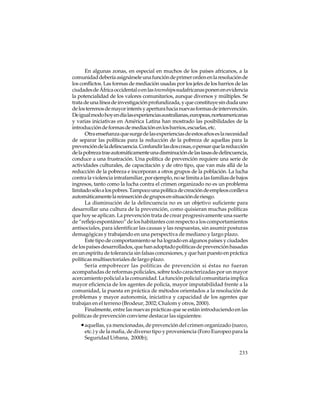 En algunas zonas, en especial en muchos de los países africanos, a la
comunidad debería asignársele una función de primer orden en la resolución de
los conflictos. Las formas de mediación usadas por los jefes de los barrios de las
ciudades de África occidental o en las townships sudafricanas ponen en evidencia
la potencialidad de los valores comunitarios, aunque diversos y múltiples. Se
trata de una línea de investigación profundizada, y que constituye sin duda uno
de los terrenos de mayor interés y apertura hacia nuevas formas de intervención.
De igual modo hoy en día las experiencias australianas, europeas, norteamericanas
y varias iniciativas en América Latina han mostrado las posibilidades de la
introducción de formas de mediación en los barrios, escuelas, etc.
Otra enseñanza que surge de las experiencias de estos años es la necesidad
de separar las políticas para la reducción de la pobreza de aquellas para la
prevención de la delincuencia. Confundir las dos cosas, o pensar que la reducción
de la pobreza trae automáticamente una disminución de las tasas de delincuencia,
conduce a una frustración. Una política de prevención requiere una serie de
actividades culturales, de capacitación y de otro tipo, que van más allá de la
reducción de la pobreza e incorporan a otros grupos de la población. La lucha
contra la violencia intrafamiliar, por ejemplo, no se limita a las familias de bajos
ingresos, tanto como la lucha contra el crimen organizado no es un problema
limitado sólo a los pobres. Tampoco una política de creación de empleos conlleva
automáticamente la reinserción de grupos en situación de riesgo.
La disminución de la delincuencia no es un objetivo suficiente para
desarrollar una cultura de la prevención, como quisieran muchas políticas
que hoy se aplican. La prevención trata de crear progresivamente una suerte
de “reflejo espontáneo” de los habitantes con respecto a los comportamientos
antisociales, para identificar las causas y las respuestas, sin asumir posturas
demagógicas y trabajando en una perspectiva de mediano y largo plazo.
Este tipo de comportamiento se ha logrado en algunos países y ciudades
de los países desarrollados, que han adoptado políticas de prevención basadas
en un espíritu de tolerancia sin falsas concesiones, y que han puesto en práctica
políticas multisectoriales de largo plazo.
Sería empobrecer las políticas de prevención si éstas no fueran
acompañadas de reformas policiales, sobre todo caracterizadas por un mayor
acercamiento policial a la comunidad. La función policial comunitaria implica
mayor eficiencia de los agentes de policía, mayor imputabilidad frente a la
comunidad, la puesta en práctica de métodos orientados a la resolución de
problemas y mayor autonomía, iniciativa y capacidad de los agentes que
trabajan en el terreno (Brodeur, 2002; Chalom y otros, 2000).
Finalmente, entre las nuevas prácticas que se están introduciendo en las
políticas de prevención conviene destacar las siguientes:

• aquellas, ya mencionadas, de prevención del crimen organizado (narco,
etc.) y de la mafia, de diverso tipo y proveniencia (Foro Europeo para la
Seguridad Urbana, 2000b);
233

 