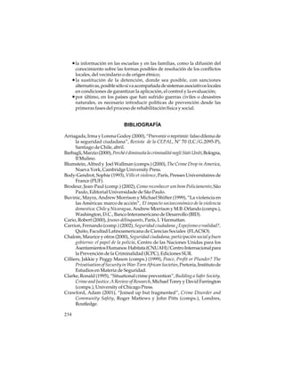 • la información en las escuelas y en las familias, como la difusión del
conocimiento sobre las formas posibles de resolución de los conflictos
locales, del vecindario o de origen étnico;
• la sustitución de la detención, donde sea posible, con sanciones
alternativas, posible sólo si va acompañada de sistemas asociativos locales
en condiciones de garantizar la aplicación, el control y la evaluación;
• por último, en los países que han sufrido guerras civiles o desastres
naturales, es necesario introducir políticas de prevención desde las
primeras fases del proceso de rehabilitación física y social.

BIBLIOGRAFÍA
Arriagada, Irma y Lorena Godoy (2000), “Prevenir o reprimir: falso dilema de
la seguridad ciudadana”, Revista de la CEPAL, Nº 70 (LC/G.2095-P),
Santiago de Chile, abril.
Barbagli, Marzio (2000), Perché é diminuita la criminalitá negli Stati Uniti, Bologna,
Il Mulino.
Blumstein, Alfred y Joel Wallman (comps.) (2000), The Crime Drop in America,
Nueva York, Cambridge University Press.
Body-Gendrot, Sophie (1993), Ville et violence, París, Presses Universitaires de
France (PUF).
Brodeur, Jean-Paul (comp.) (2002), Como reconhecer um bom Policiamento, São
Paulo, Editorial Universidade de São Paulo.
Buvinic, Mayra, Andrew Morrison y Michael Shifter (1999), “La violencia en
las Américas: marco de acción”, El impacto socioeconómico de la violencia
domestica: Chile y Nicaragua, Andrew Morrison y M.B. Orlando (comps.),
Washington, D.C., Banco Interamericano de Desarrollo (BID).
Cario, Robert (2000), Jeunes délinquants, París, L´Harmattan.
Carrion, Fernando (comp.) (2002), Seguridad ciudadana ¿Espejismo o realidad?,
Quito, Facultad Latinoamericana de Ciencias Sociales (FLACSO).
Chalom, Maurice y otros (2000), Seguridad ciudadana, participación social y buen
gobierno: el papel de la policía, Centro de las Naciones Unidas para los
Asentamientos Humanos: Habitata (CNUAH)/Centro Internacional para
la Prevención de la Criminalidad (ICPC), Ediciones SUR.
Cilliers, Jakkie y Peggy Mason (comps.) (1999), Peace, Profit or Plunder? The
Privatisation of Security in War-Torn African Societies, Pretoria, Instituto de
Estudios en Materia de Seguridad.
Clarke, Ronald (1995), “Situational crime prevention”, Building a Safer Society.
Crime and Justice. A Review of Research, Michael Tonry y David Farrington
(comps.), University of Chicago Press.
Crawford, Adam (2001), “Joined up but fragmented”, Crime Disorder and
Community Safety, Roger Mattews y John Pitts (comps.), Londres,
Routledge.
234

 