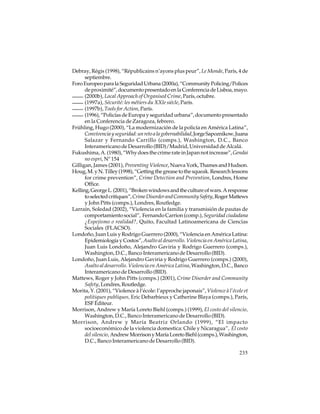 Debray, Régis (1998), “Républicains n’ayons plus peur”, Le Monde, París, 4 de
septiembre.
Foro Europeo para la Seguridad Urbana (2000a), “Community Policing/Polices
de proximité”, documento presentado en la Conferencia de Lisboa, mayo.
(2000b), Local Approach of Organised Crime, París, octubre.
(1997a), Sécurité: les métiers du XXIe siécle, París.
(1997b), Tools for Action, París.
(1996), “Policías de Europa y seguridad urbana”, documento presentado
en la Conferencia de Zaragoza, febrero.
Frühling, Hugo (2000), “La modernización de la policía en América Latina”,
Convivencia y seguridad: un reto a la gobernabilidad, Jorge Sapoznikow, Juana
Salazar y Fernando Carrillo (comps.), Washington, D.C., Banco
Interamericano de Desarrollo (BID)/Madrid, Universidad de Alcalá.
Fukushima, A. (1980), “Why does the crime rate in Japan not increase”, Gendai
no espri, Nº 154
Gilligan, James (2001), Preventing Violence, Nueva York, Thames and Hudson.
Houg, M. y N. Tilley (1998), “Getting the grease to the squeak. Research lessons
for crime prevention”, Crime Detection and Prevention, Londres, Home
Office.
Kelling, George L. (2001), “Broken windows and the culture of wars. A response
to selected critiques”, Crime Disorder and Community Safety, Roger Mattews
y John Pitts (comps.), Londres, Routledge.
Larraín, Soledad (2002), “Violencia en la familia y transmisión de pautas de
comportamiento social”, Fernando Carrion (comp.), Seguridad ciudadana
¿Espejismo o realidad?, Quito, Facultad Latinoamericana de Ciencias
Sociales (FLACSO).
Londoño, Juan Luis y Rodrigo Guerrero (2000), “Violencia en América Latina:
Epidemiología y Costos”, Asalto al desarrollo. Violencia en América Latina,
Juan Luis Londoño, Alejandro Gaviria y Rodrigo Guerrero (comps.),
Washington, D.C., Banco Interamericano de Desarrollo (BID).
Londoño, Juan Luis, Alejandro Gaviria y Rodrigo Guerrero (comps.) (2000),
Asalto al desarrollo. Violencia en América Latina, Washington, D.C., Banco
Interamericano de Desarrollo (BID).
Mattews, Roger y John Pitts (comps.) (2001), Crime Disorder and Community
Safety, Londres, Routledge.
Morita, Y. (2001), “Violence à l’école: l’approche japonais”, Violence à l’école et
politiques publiques, Eric Debarbieux y Catherine Blaya (comps.), París,
ESF Éditeur.
Morrison, Andrew y María Loreto Biehl (comps.) (1999), El costo del silencio,
Washington, D.C., Banco Interamericano de Desarrollo (BID).
Morrison, Andrew y María Beatriz Orlando (1999), “El impacto
socioeconómico de la violencia domestica: Chile y Nicaragua”, El costo
del silencio, Andrew Morrison y María Loreto Biehl (comps.), Washington,
D.C., Banco Interamericano de Desarrollo (BID).
235

 