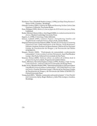 Newburn, Tim y Elisabeth Stanko (comps.) (1994), Just Boys Doing Business?,
Nueva York y Londres, Routledge.
Orlando, Leoluca (2001), Fighting the Mafia and Renewing Sicilian Culture, San
Francisco, California, Encounter Books.
Pons, Philippe (1999), Misère et crime au Japon du XVII siècle à nos jours, París,
Gallimard.
Rutter, Michael, Henry Giller y Ann Hagell (2000), La conducta antisocial de los
jóvenes, Madrid, Cambridge University Press.
Segawa, A. (1998), Criminology, Tokio, Seibundo.
Schoor, Lisbeth (1997), Common Purpose. Strengthening Families and
Neighborhoods to Rebuild America, Nueva York, Anchor Books.
Simposio Internacional de Palermo (2000), The Role of Civil Society in Countering
Organized Crime: Global Implications of the Palermo, Sicily Renaissance,
Palermo, Instituto Siciliano de Renacimiento/Oficina de las Naciones
Unidas de Fiscalización de Drogas y de Prevención del Delito
(UNODCCP).
Skogan, Wesley (2002), “Participação da comunidade e policiamento
comunitário”, Como reconhecer um bom Policiamento, Jean-Paul Brodeur
(comp.), São Paulo, Editorial Universidade de São Paulo.
Smaoun, Soraya (2000), Violencia urbana: un análisis del problema desde la
perspectiva de género, Quito, Programa de Gestión Urbana.
Tonry, Michael y David Farrington (comps.) (1995), Building a Safer Society.
Crime and Justice. A Review of Research, University of Chicago Press.
Waller, Irvin y Brandon Welsh (1999), “International trends in crime prevention:
cost effective ways to reduce victimization”, UN Global Report on Crime
and Justice, Graeme Newman (comp.), Oficina de las Naciones Unidas
de Fiscalización de Drogas y de Prevención del Delito (UNODCCP)/
Oxford University Press.
Young, Jock (2001), “Identity, community and social exclusion”, Crime Disorder
and Community Safety, Roger Mattews y John Pitts (comps.), Londres,
Routledge.

236

 
