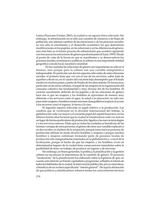 Latina (Naciones Unidas, 2001), la ciudad es un espacio físico relevante. Sin
embargo, la urbanización no es sólo una cuestión de números o de flujos de
población, son además cambios de las estructuras y de los procesos sociales:
no son sólo el crecimiento y el desarrollo económico los que determinan
modificaciones en los papeles, en las relaciones y en las diferencias de género,
sino más bien es el mismo proceso de urbanización que acontece siguiendo
con frecuencia las estructuras de género predominantes (Chant, 1995). Desde
el punto de vista de la forma en que se manifiestan y se desenvuelven los
procesos sociales, económicos y políticos, lo urbano es una importante entidad
geográfica a escala local, nacional y mundial.
En las ciudades las relaciones de género son importantes no sólo en sí
mismas, sino porque para lo urbano son una variable interpretativa
indispensable. En particular son dos los aspectos relevantes de estas relaciones
sociales: el primero tiene que ver con el uso de los servicios, sobre todo de
aquellos colectivos, en el cuadro del creciente bajo desempeño que el Estado
mostró en muchos países a partir de finales de los años setenta. En forma muy
particular en las áreas urbanas, el papel de las mujeres en la organización del
consumo colectivo fue fundamental y muy diverso del de los hombres. El
carácter socialmente definido de los papeles y de las relaciones de género
hace eso sí que las mujeres y los hombres se aproximen de manera muy
diferente a los servicios como el agua, la salud o la educación; no sólo eso,
pues entre mujeres y hombres existen enormes desequilibrios respecto al acceso
a los recursos como el ingreso, la tierra o la casa.
El segundo aspecto relevante es aquél relativo a la producción. Los
cambios que se verificaron en la división internacional del trabajo, la
globalización cada vez mayor y el creciente papel del capital financiero, en los
últimos treinta años hicieron que la ciudad se transformara cada vez más en
un lugar de formas particulares de producción, ligados a las nuevas tecnologías
y a los servicios conexos. Dado que no todas las ciudades se benefician de las
mismas ventajas de estos procesos, el género deviene una variable explicativa
en dos niveles: en el plano de la ocupación, porque estos nuevos procesos de
producción utilizan en modo diverso hombres y mujeres y porque muchos
hombres y mujeres continúan formando parte de procesos locales de
producción sólo marginalmente insertados en la globalización y, a nivel de la
localización, porque el hecho de que las mujeres y los hombres vivan en
determinados lugares de la ciudad tiene consecuencias inmediatas sobre la
posibilidad de tener un trabajo, de producir un ingreso y de moverse.
Sin embargo, en líneas generales, la política, la planificación y la gestión
urbana no reconocen la importancia de la cuestión de género. El proyecto
“modernista” de la planificación fue elaborado sobre la hipótesis de que, en
cuanto actividad de un Estado capitalístico progresista, reflejaba el interés de
todos los habitantes de la ciudad: la intervención pública iba, por su naturaleza,
a beneficio de un no bien especificado “interés general”. De aquí la afirmación
de que políticos y planificadores urbanos tenían los conocimientos técnicos
238

 