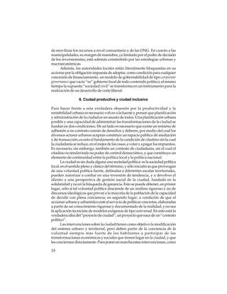 de movilizar los recursos a nivel comunitario y de las ONG. En cuanto a las
municipalidades, su margen de maniobra, ya limitado por el poder de decisión
de los inversionistas, está además constreñido por las estrategias urbanas y
macroeconómicas.
Además, las autoridades locales están literalmente bloqueadas en su
accionar por la obligación impuesta de adoptar, como condición para cualquier
concesión de financiamiento, un modelo de gobernabilidad de tipo corporate
governance que vacía “su” gobierno local de todo contenido político; al mismo
tiempo la supuesta “sociedad civil” se transforma en un instrumento para la
realización de un desarrollo de corte liberal.
8. Ciudad productiva y ciudad inclusiva
Para hacer frente a esta verdadera obsesión por la productividad y la
rentabilidad urbana es necesario volver a la fuente y pensar que planificación
y administración de la ciudad es un asunto de todos. Una planificación urbana
posible y una capacidad de administrar las transformaciones de la ciudad se
fundan en dos condiciones. De un lado es necesario que exista un mínimo de
adhesión a un contrato común de derechos y deberes, por medio del cual los
diversos actores urbanos aceptan constituir un espacio público de mediación
y de transacción; es esto el fundamento de la condición de citadino sin la cual
la ciudadanía se reduce, en el mejor de los casos, a votar y a pagar los impuestos.
Es necesario, sin embargo, también un contrato de ciudadanía, sin el cual el
citadino no tendrá todo su poder de control democrático, y que constituye un
elemento de continuidad entre la política local y la política nacional.
La ciudad es sin duda alguna una sociedad política: es la sociedad política
local, en el sentido pleno y clásico del término, y sólo iniciativas que provengan
de una voluntad política fuerte, definidas a diferentes escalas territoriales,
pueden autorizar a confiar en una reversión de tendencia, y a devolver el
aliento a una perspectiva de gestión social de la ciudad, fundada en la
solidaridad y no en la búsqueda de ganancia. Esto se puede obtener, en primer
lugar, sólo si tal voluntad política desciende de un análisis riguroso y no de
discursos ideológicos que privan a la mayoría de la población de la capacidad
de decidir con plena conciencia; en segundo lugar, a condición de que el
accionar urbano y urbanístico esté al servicio de políticas concretas, elaboradas
a partir de un conocimiento riguroso y documentado de la realidad, y no sea
la aplicación tecnicista de modelos exógenos de tipo universal. En esto está la
verdadera idea del “proyecto de ciudad”, un proyecto que nace de un “contrato
político”.
Las intervenciones sobre la ciudad tienen como objetivo la modificación
del sistema urbano y territorial, pero deben partir de la conciencia de la
voluntad siempre más fuerte de los habitantes a participar de las
transformaciones económicas y sociales que tienen lugar en la ciudad, y que
les conciernen directamente. Para poner en marcha estas intervenciones, como
24

 