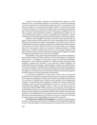 A partir de esta idea, respecto de la planificación urbana, se hace
referencia a las «necesidades de género» que mujeres y hombres identifican
no sólo en función de su pertenencia de género sino de su pertenencia de
clase, de religión y así sucesivamente (Moser, 1989). La consecuencia es que
no todas las mujeres y no todos los hombres tienen las mismas necesidades:
una consecuencia que puede parecer obvia, pero que en realidad no lo es si
sólo se piensa cuán fácilmente políticos y planificadores hablan de las
«necesidades de las mujeres» o de las «necesidades de los hombres», como si
se tratase de necesidades iguales para todas las mujeres y todos los hombres.
Además, como cualquier otro tipo de relación social, las relaciones de
género varían en función del contexto en el cual se desarrollan. En los contextos
urbanos las relaciones de género están ligadas a la influencia que sobre la
ciudad tienen los procesos sociales, económicos y políticos que se desenvuelven
a escala local, nacional o global. El sector de la construcción es un ejemplo
típico de cómo pueden variar las nociones de trabajo femenino y trabajo
masculino: en India es totalmente normal ver a las mujeres trabajar en las
obras, si bien en las tareas menos calificadas, mientras que en Nigeria o Ecuador
la ocupación femenina en este sector es inconcebible.
Esto significa, en fin, que las relaciones de género son relaciones dinámicas,
que pueden cambiar y de hecho cambian en el curso del tiempo. La distinción
entre «social» y «biológico» en este caso asume una relevancia ideológica:
basándose en esta segunda dimensión se sostiene que las relaciones entre
hombres y mujeres son «naturales» y que entonces no deben cambiarse. En
realidad las relaciones de género varían según los cambios que se determinan a
nivel social, económico y político. Esto no significa que las relaciones de género
no resistan el cambio: como cada relación social que encuentra expresión en la
ideología y en las instituciones de la sociedad, también las relaciones de género
pueden mostrar una escasa propensión a la mutación.
La reflexión conducida en estos años reveló cómo el «proyecto
modernista» de la planificación partía de afirmaciones muy precisas respecto
de las relaciones de género al interior de la familia, la principal unidad social
a la cual mira la planificación. Desde los años setenta las investigaciones
evidenciaron que dichas tesis no reflejan la realidad de la mayor parte de las
ciudades y que este tipo de planificación no tiene en cuenta las diversas
necesidades de mujeres, hombres, niños y niñas. Las tres tesis puestas en
evidencia por Moser (1989, 1995) se retoman a continuación, si bien según un
orden diferente para hacer más clara la exposición. Se trata de la distribución
de los recursos y del proceso de decisión al interior de la familia, de la estructura
familiar y de la distribución de los papeles entre los diversos componentes
del núcleo, todos elementos que, por la forma en que se compone y funciona
la ciudad, refuerzan la desigualdad y los procesos de exclusión.
La familia como unidad social homogénea. Los políticos y planificadores
siempre consideraron poder tratar a la familia como una unidad homogénea,
ya sea a nivel de análisis o de intervención en el campo de los servicios y de
240

 