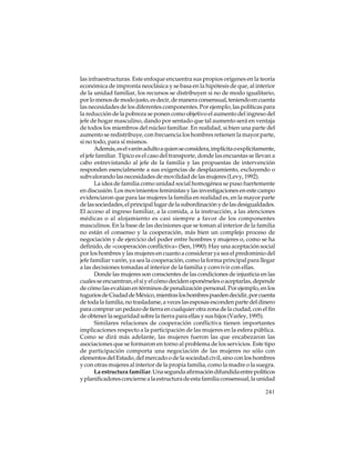 las infraestructuras. Este enfoque encuentra sus propios orígenes en la teoría
económica de impronta neoclásica y se basa en la hipótesis de que, al interior
de la unidad familiar, los recursos se distribuyen si no de modo igualitario,
por lo menos de modo justo, es decir, de manera consensual, teniendo en cuenta
las necesidades de los diferentes componentes. Por ejemplo, las políticas para
la reducción de la pobreza se ponen como objetivo el aumento del ingreso del
jefe de hogar masculino, dando por sentado que tal aumento será en ventaja
de todos los miembros del núcleo familiar. En realidad, si bien una parte del
aumento se redistribuye, con frecuencia los hombres retienen la mayor parte,
si no todo, para sí mismos.
Además, es el varón adulto a quien se considera, implícita o explícitamente,
el jefe familiar. Típico es el caso del transporte, donde las encuestas se llevan a
cabo entrevistando al jefe de la familia y las propuestas de intervención
responden esencialmente a sus exigencias de desplazamiento, excluyendo o
subvalorando las necesidades de movilidad de las mujeres (Levy, 1992).
La idea de familia como unidad social homogénea se puso fuertemente
en discusión. Los movimientos feministas y las investigaciones en este campo
evidenciaron que para las mujeres la familia en realidad es, en la mayor parte
de las sociedades, el principal lugar de la subordinación y de las desigualdades.
El acceso al ingreso familiar, a la comida, a la instrucción, a las atenciones
médicas o al alojamiento es casi siempre a favor de los componentes
masculinos. En la base de las decisiones que se toman al interior de la familia
no están el consenso y la cooperación, más bien un complejo proceso de
negociación y de ejercicio del poder entre hombres y mujeres o, como se ha
definido, de «cooperación conflictiva» (Sen, 1990). Hay una aceptación social
por los hombres y las mujeres en cuanto a considerar ya sea el predominio del
jefe familiar varón, ya sea la cooperación, como la forma principal para llegar
a las decisiones tomadas al interior de la familia y convivir con ellas.
Donde las mujeres son conscientes de las condiciones de injusticia en las
cuales se encuentran, el sí y el cómo deciden oponérseles o aceptarlas, depende
de cómo las evalúan en términos de penalización personal. Por ejemplo, en los
tugurios de Ciudad de México, mientras los hombres pueden decidir, por cuenta
de toda la familia, no trasladarse, a veces las esposas esconden parte del dinero
para comprar un pedazo de tierra en cualquier otra zona de la ciudad, con el fin
de obtener la seguridad sobre la tierra para ellas y sus hijos (Varley, 1995).
Similares relaciones de cooperación conflictiva tienen importantes
implicaciones respecto a la participación de las mujeres en la esfera pública.
Como se dirá más adelante, las mujeres fueron las que encabezaron las
asociaciones que se formaron en torno al problema de los servicios. Este tipo
de participación comporta una negociación de las mujeres no sólo con
elementos del Estado, del mercado o de la sociedad civil, sino con los hombres
y con otras mujeres al interior de la propia familia, como la madre o la suegra.
La estructura familiar. Una segunda afirmación difundida entre políticos
y planificadores concierne a la estructura de esta familia consensual, la unidad
241

 