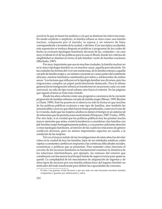 social en la que se basan los análisis y a la que se destinan las intervenciones.
En modo explícito o implícito, la familia urbana se mira como una familia
nuclear, compuesta por el marido, la esposa y un número de hijos
correspondiente a la media de la ciudad, o del área. Con una óptica occidental,
esta suposición se traduce después en políticas y programas de los cuales de
hecho se excluyen tipologías familiares diversas de las «estándar»: un caso
muy evidente es el de las políticas para la casa en Brasil, donde los criterios de
elegibilidad se diseñan en torno al jefe familiar varón de familias nucleares
(Machado, 1987).
Por muy importante que sea en muchas ciudades, la familia nuclear no
es la única tipología familiar ni, en muchos casos, aquella prevaleciente. En
las ciudades las formas del vivir son numerosas, de la familia extensa a aquella
con jefe de familia mujer y, en número creciente en varias partes del continente
africano, núcleos familiares constituidos por niños y adolescentes de ambos
sexos.1 Los factores que influyen en la tipología familiar son diversos, pero las
migraciones cumplen un papel particularmente destacado. Para la última
generación la inmigración urbana se transformó en un proceso cada vez más
universal, no sólo de tipo rural-urbano sino hacia el exterior. En las páginas
que siguen el tema se trata más a fondo.
Desde los años ochenta existe una progresiva conciencia de la creciente
proporción de familias urbanas con jefe de familia mujer (Moser, 1995; Brydon
y Chant, 1989). Esto ha puesto en evidencia no sólo la forma en que muchas
de las políticas públicas excluyen a este tipo de familias, sino también las
innumerables veces en que ellas fueron hasta penalizadas, como en el caso de
la vivienda, dado que las mujeres adultas no tienen el tiempo ni un sistema tal
de relaciones que les permita autoconstruírsela (Nimpuno, 1987; Varley, 1995).
Por otro lado, si es verdad que las políticas públicas hoy les prestan mucha
mayor atención que antes, existe la tendencia a considerar a las familias con
jefe familiar mujer homogéneamente pobres, y a no prestar suficiente atención
a otras tipologías familiares, al interior de las cuales las relaciones de género
conllevan diversos, pero no menos importantes aspectos en cuanto a la
condición de las mujeres.
Tal vez el mayor mérito de las investigaciones de estos años fue develar
cómo en la ciudad de hoy las familias, lejos de ser entidades estáticas, están
sujetas a constantes cambios en respuesta a las continuas dificultades sociales,
económicas y políticas que se presentan. Para entender cómo funciona el
circuito de los recursos familiares es fundamental examinar la dinámica de
las relaciones interfamiliares, por ejemplo, las remesas del exterior que
constituyen con frecuencia la principal fuente de supervivencia para quien se
quedó. La complejidad de los mecanismos de adquisición de ingresos y de
otros tipos de recursos por una familia urbana hace del ingreso familiar un
indicador del todo insuficiente para definir las capacidades de consumo.
1

El sida y las guerras civiles llevaron a que sea cada vez más frecuente encontrar familias
compuestas y guiadas por adolescentes y niños.

242

 
