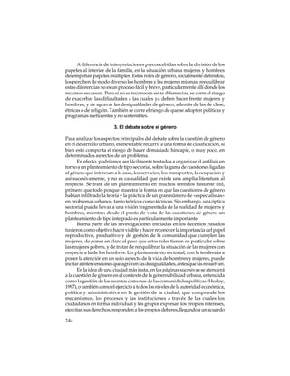 A diferencia de interpretaciones preconcebidas sobre la división de los
papeles al interior de la familia, en la situación urbana mujeres y hombres
desempeñan papeles múltiples. Estos roles de género, socialmente definidos,
los perciben de modo diverso los hombres y las mujeres mismas; reequilibrar
estas diferencias no es un proceso fácil y breve, particularmente allí donde los
recursos escasean. Pero si no se reconocen estas diferencias, se corre el riesgo
de exacerbar las dificultades a las cuales ya deben hacer frente mujeres y
hombres, y de agravar las desigualdades de género, además de las de clase,
étnicas o de religión. También se corre el riesgo de que se adopten políticas y
programas ineficientes y no sostenibles.
3. El debate sobre el género
Para analizar los aspectos principales del debate sobre la cuestión de género
en el desarrollo urbano, es inevitable recurrir a una forma de clasificación, si
bien esto comporta el riesgo de hacer demasiado hincapié, o muy poco, en
determinados aspectos de un problema.
En efecto, podríamos ser fácilmente tentados a organizar el análisis en
torno a un planteamiento de tipo sectorial, sobre la gama de cuestiones ligadas
al género que interesan a la casa, los servicios, los transportes, la ocupación y
así sucesivamente, y no es casualidad que exista una amplia literatura al
respecto. Se trata de un planteamiento en muchos sentidos bastante útil,
primero que todo porque muestra la forma en que las cuestiones de género
habían infiltrado la teoría y la práctica de un gran número de «especialistas»
en problemas urbanos, tanto teóricos como técnicos. Sin embargo, una óptica
sectorial puede llevar a una visión fragmentada de la realidad de mujeres y
hombres, mientras desde el punto de vista de las cuestiones de género un
planteamiento de tipo integrado es particularmente importante.
Buena parte de las investigaciones iniciadas en los decenios pasados
tuvieron como objetivo hacer visible y hacer reconocer la importancia del papel
reproductivo, productivo y de gestión de la comunidad que cumplen las
mujeres, de poner en claro el peso que estos roles tienen en particular sobre
las mujeres pobres, y de tratar de reequilibrar la situación de las mujeres con
respecto a la de los hombres. Un planteamiento sectorial, con la tendencia a
poner la atención en un solo aspecto de la vida de hombres y mujeres, puede
incitar a intervenciones que agraven las desigualdades, antes que las resuelvan.
En la idea de una ciudad más justa, en las páginas sucesivas se atenderá
a la cuestión de género en el contexto de la gobernabilidad urbana, entendida
como la gestión de los asuntos comunes de las comunidades políticas (Healey,
1997), o también como el ejercicio a todos los niveles de la autoridad económica,
política y administrativa en la gestión de la ciudad, que comprende los
mecanismos, los procesos y las instituciones a través de las cuales los
ciudadanos en forma individual y los grupos expresan los propios intereses,
ejercitan sus derechos, responden a los propios deberes, llegando a un acuerdo
244

 