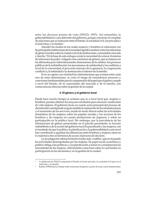 entre los diversos puntos de vista (PNUD, 1997). Así entendida, la
gobernabilidad es cosa diferente del gobierno, porque concierne al complejo
de relaciones que se instauran entre el Estado, la sociedad civil, los privados y
el individuo y su familia.4
Atender los modos en los cuales mujeres y hombres se relacionan con
las principales instituciones de la sociedad significa analizar cómo las relaciones
de género inciden sobre la ciudad a nivel de instituciones, comunidad, mercado
y familia.5 En la base de este enfoque existe la necesidad de aclarar el sistema
de relaciones de poder, coligado a las cuestiones de género, que se instaura en
las diferentes pero interrelacionadas dimensiones de lo urbano: los procesos
públicos de la redistribución; los mecanismos de solidaridad y los conflictos a
nivel de la comunidad; el provecho máximo de la ganancia; la cooperación
conflictiva, la intimidad o la dominación al interior de la familia.
Si no se captan con claridad las interrelaciones que existen entre cada
una de estas dimensiones, se corre el riesgo de ensombrecer procesos y
conexiones fundamentales para la comprensión del papel que el género cumple
a nivel del Estado, de la comunidad, del mercado y de la familia, con
consecuencias directas sobre la gestión de la ciudad.
4. El género y el gobierno local
Desde hace mucho tiempo se sostiene que es a nivel local que, mujeres y
hombres, pueden obtener los mayores resultados para alcanzar condiciones
de vida mejores. El gobierno local, en cuanto actor principal del proceso de
decisión del cual depende en gran medida la realización de las infraestructuras
y el suministro de los servicios, incide en modo directo sobre las actividades
domésticas de las mujeres, sobre los papeles sociales y los recursos de los
hombres y las mujeres en cuanto productores de ingresos, y sobre su
participación en la política local. Sin embargo, por la prevalencia de las
afirmaciones de género presentadas en el párrafo precedente, la función
redistributiva de la acción del gobierno local ha penalizado a las mujeres, con
el resultado de que la política, la planificación y la gobernabilidad a este nivel
han contribuido a agudizar las diferencias entre hombres y mujeres, tanto en
lo material como en términos de acceso al proceso de decisión.
La investigación urbana ha hecho mucho más «visibles» que en el pasado
las actividades desempeñadas por las mujeres. Su papel social, económico y
político obliga a las políticas y a la planificación a tomar en consideración las
necesidades de las mujeres, utilizándolas como base sobre la cual fundar su
participación en las decisiones y en la gestión de la ciudad.

4

5

La definición de PNUD comprende el Estado, el sector privado y la sociedad civil pero no el
individuo y la familia.
Kabeer (1994) basó su trabajo sobre relaciones de género a partir de estas cuatro instituciones.

245

 