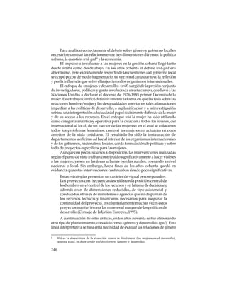 Para analizar correctamente el debate sobre género y gobierno local es
necesario examinar las relaciones entre tres dimensiones diversas: la política
urbana, la cuestión wid-gad 6 y la economía.
El impulso a involucrar a las mujeres en la gestión urbana llegó tanto
desde arriba como desde abajo. En los años ochenta el debate wid-gad era
abiertísimo, pero extrañamente respecto de las cuestiones del gobierno local
se ocupó poco y de modo fragmentario, tal vez por el cariz que tuvo la reflexión
y por la influencia que sobre ella ejercieron los organismos internacionales.
El enfoque de «mujeres y desarrollo» (wid) surgió de la presión conjunta
de investigadores, políticos y gente involucrada en este campo, que llevó a las
Naciones Unidas a declarar el decenio de 1976-1985 primer Decenio de la
mujer. Este trabajo clarificó definitivamente la forma en que las tesis sobre las
relaciones hombre/mujer y las desigualdades insertas en tales afirmaciones
impedían a las políticas de desarrollo, a la planificación y a la investigación
urbana una interpretación adecuada del papel socialmente definido de la mujer
y de su acceso a los recursos. En el enfoque wid la mujer ha sido utilizada
como categoría analítica y operativa para la creación a todos los niveles, del
internacional al local, de un «sector de las mujeres» en el cual se colocaban
todos los problemas femeninos, como si las mujeres no actuaran en otros
ámbitos de la vida cotidiana. El resultado ha sido la instauración de
departamentos u oficinas ad hoc al interior de los organismos internacionales
y de los gobiernos, nacionales o locales, con la formulación de políticas y sobre
todo de proyectos específicos para las mujeres.
Aunque con pocos recursos a disposición, las intervenciones realizadas
según el punto de vista wid han contribuido significativamente a hacer visibles
a las mujeres, ya sea en las áreas urbanas o en las rurales, operando a nivel
nacional o local. Sin embargo, hacia fines de los años ochenta quedó en
evidencia que estas intervenciones continuaban siendo poco significativas.
Estas estrategias presentan un carácter de «igual pero separado».
Los proyectos con frecuencia descuidaron la posición central de
los hombres en el control de los recursos y en la toma de decisiones;
además eran de dimensiones reducidas, de tipo asistencial y
conducidos a través de ministerios o agencias que no disponían de
los recursos técnicos y financieros necesarios para asegurar la
continuidad del proyecto. Involuntariamente muchas veces estos
proyectos mantuvieron a las mujeres al margen de las políticas de
desarrollo (Consejo de la Unión Europea, 1995).
A continuación de estas críticas, en los años noventa se fue elaborando
otro tipo de planteamiento, conocido como «género y desarrollo» (gad). Esta
línea interpretativa se basa en la necesidad de evaluar las relaciones de género
6

Wid es la abreviatura de la alocución women in development (las mujeres en el desarrollo),
opuesta a gad, es decir gender and development (género y desarrollo).

246

 