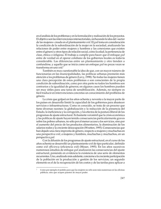 en el análisis de los problemas y en la formulación y realización de los proyectos.
El objetivo son las intervenciones intersectoriales, rechazando la idea del «sector
de las mujeres» creada en el planteamiento wid. El gad toma en consideración
la condición de la subordinación de la mujer en la sociedad, analizando las
relaciones de poder entre mujeres y hombres y las conexiones que existen
entre el género y otros tipos de relación social, como la edad, la pertenencia de
clase, étnica o religiosa. El trabajo a cumplir para hacer que el enfoque gad
entre de verdad en el operar cotidiano de los gobiernos locales es todavía
considerable. Las diferencias entre un planteamiento y otro tienden a
confundirse, y aquello que se inicia como un enfoque gad no pocas veces se
transforma en uno wid.7
También es muy cuestionable la idea de que, con un mayor número de
funcionarias en las municipalidades, las políticas urbanas prestarán más
atención a los problemas de género (Levy, 1998). No todas las mujeres tienen
una clara percepción de estos problemas o son conscientes de la propia
condición de subordinación, como por otra parte no todos los hombres son
contrarios a la igualdad de géneros; en algunos casos los hombres pueden
ser muy útiles para una tarea de sensibilización. Además, no siempre es
fácil traducir en intervenciones concretas un conocimiento del problema de
género.
La crisis que golpeó en los años ochenta y noventa a la mayor parte de
los países en desarrollo limitó la capacidad de los gobiernos para abastecer
servicios e infraestructuras. Como es conocido, se trata de un proceso que
tiene diversas razones: la globalización y la reducción de la presencia del
Estado, la ineficiencia y la corrupción, y los efectos de la postura liberal de los
programas de ajuste estructural. Es bastante verosímil que la crisis económica
y las políticas de ajuste hayan tenido consecuencias particularmente graves
sobre los pobres urbanos, no sólo por el menor acceso a los servicios, sino por
el aumento del precio de los productos alimentarios, la disminución de los
salarios reales y la creciente desocupación (Wratten, 1995). Consecuencias que
han dejado una clara impronta de género, respecto a mujeres y muchachas en
una perspectiva wid, a mujeres y hombres, muchachas y muchachos, en un
perspectiva gad.
Con la difusión de los programas de ajuste estructural, en el curso de los
años ochenta se desarrolló un planteamiento wid de tipo particular, definido
como wid efficiency (eficiencia wid) (Moser, 1995). En los años sucesivos
numerosos estudios de enfoque gad analizaron las consecuencias del ajuste
estructural, poniendo en evidencia la existencia de una serie de elementos
recurrentes. Uno, analizado más adelante, concierne a la creciente participación
de la población en la producción y gestión de los servicios; un segundo
elemento es el de la recuperación de los costos y de las tarifas para aplicar a
7

Como por ejemplo el pedido para que las mujeres no sólo sean más numerosas en las oficinas
públicas, sino que ocupen puestos de mayor poder.

247

 