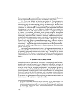 los servicios, sean privados o públicos, con consecuencias particularmente
negativas para las mujeres y los jóvenes de los barrios más pobres.8
Un particular debate se llevó a cabo sobre la alternativa entre
intervenciones destinadas a reducir las desigualdades de género e
intervenciones con otros objetivos, como la reducción de la pobreza o un
aumento de la eficiencia, respecto de los cuales algunos sostienen que algunas
corrientes del planteamiento wid tienden a tratar a las mujeres de manera
instrumental respecto de otros objetivos (Jackson, 1996). Aunque no
estrictamente urbana, esta argumentación tiene especiales implicaciones para
la ciudad. En efecto, los programas sobre la pobreza de los organismos
internacionales y de los gobiernos con frecuencia unieron género con pobreza
a través de la «feminización de la pobreza», es decir, la hipótesis, muy discutida,
de que las familias encabezadas por una mujer están aumentando de número
por doquier y que representan la categoría más pobre de los pobres. Más allá
de todo, aun con el trabajo de años y años para poner en discusión la fuerte
influencia de esta hipótesis de la economía neoclásica, dichos programas siguen
asumiendo a la familia como sujeto destinatario de las intervenciones,
suponiendo una homogeneidad que no existe, con todas las distorsiones de
género que le siguen.
Para quien trabaja desde la perspectiva gad la tarea es demostrar que la
subordinación de la mujer no es una consecuencia de la pobreza y cuan errónea
es la idea de que una reducción de la pobreza lleva a la igualdad de género
(Jackson, 1996). En el futuro, es necesario echar luz en medio de toda esta
confusión e institucionalizar un planteamiento gad al interior de los gobiernos
locales.
5. El género y la sociedad urbana
La participación de las mujeres en la sociedad urbana generó una creciente,
amplia e interesante literatura, cuyo objetivo principal fue subrayar la
importancia del género como variable específica de los movimientos urbanos
y de las luchas por los derechos políticos y por los problemas sociales y
económicos. Se pueden individualizar dos líneas principales de reflexión: el
primero pretende desplegar y hacer visible la gran participación de las mujeres
en los movimientos sociales, de modo que sean reconocidas por las políticas y
por la planificación urbana; el segundo, intenta analizar las consecuencias de
la participación en los movimientos sociales urbanos en la propia conciencia
de las mujeres y de su rol como sujetos de cambio.
8

En el caso de la salud, la introducción de una tarifa por el servicio médico impulsa a las
familias a reservar los gastos para quienes tienen mayores posibilidades de producir para la
familia, es decir, los hombres (Beall, 1995), mientras que para la recuperación de los costos
en los programas de edificación pública, las mujeres son consideradas más confiables que
los hombres (Moser, 1995).

248

 