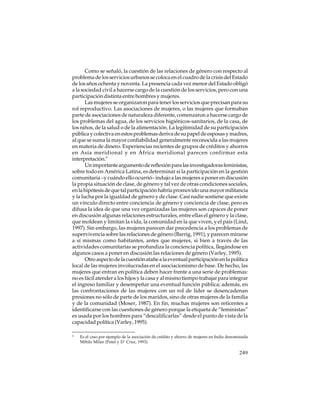 Como se señaló, la cuestión de las relaciones de género con respecto al
problema de los servicios urbanos se coloca en el cuadro de la crisis del Estado
de los años ochenta y noventa. La presencia cada vez menor del Estado obligó
a la sociedad civil a hacerse cargo de la cuestión de los servicios, pero con una
participación distinta entre hombres y mujeres.
Las mujeres se organizaron para tener los servicios que precisan para su
rol reproductivo. Las asociaciones de mujeres, o las mujeres que formaban
parte de asociaciones de naturaleza diferente, comenzaron a hacerse cargo de
los problemas del agua, de los servicios higiénicos-sanitarios, de la casa, de
los niños, de la salud o de la alimentación. La legitimidad de su participación
pública y colectiva en estos problemas deriva de su papel de esposas y madres,
al que se suma la mayor confiabilidad generalmente reconocida a las mujeres
en materia de dinero. Experiencias recientes de grupos de créditos y ahorros
en Asia meridional y en África meridional parecen confirmar esta
interpretación.9
Un importante argumento de reflexión para las investigadoras feministas,
sobre todo en América Latina, es determinar si la participación en la gestión
comunitaria –y cuándo ello ocurrió– indujo a las mujeres a poner en discusión
la propia situación de clase, de género y tal vez de otras condiciones sociales,
en la hipótesis de que tal participación habría promovido una mayor militancia
y la lucha por la igualdad de género y de clase. Casi nadie sostiene que existe
un vínculo directo entre conciencia de género y conciencia de clase, pero es
difusa la idea de que una vez organizadas las mujeres son capaces de poner
en discusión algunas relaciones estructurales, entre ellas el género y la clase,
que moldean y limitan la vida, la comunidad en la que viven, y el país (Lind,
1997). Sin embargo, las mujeres parecen dar precedencia a los problemas de
supervivencia sobre las relaciones de género (Barrig, 1991), y parecen mirarse
a sí mismas como habitantes, antes que mujeres, si bien a través de las
actividades comunitarias se profundiza la conciencia política, llegándose en
algunos casos a poner en discusión las relaciones de género (Varley, 1995).
Otro aspecto de la cuestión atañe a la eventual participación en la política
local de las mujeres involucradas en el asociacionismo de base. De hecho, las
mujeres que entran en política deben hacer frente a una serie de problemas:
no es fácil atender a los hijos y la casa y al mismo tiempo trabajar para integrar
el ingreso familiar y desempeñar una eventual función pública; además, en
las confrontaciones de las mujeres con un rol de líder se desencadenan
presiones no sólo de parte de los maridos, sino de otras mujeres de la familia
y de la comunidad (Moser, 1987). En fin, muchas mujeres son reticentes a
identificarse con las cuestiones de género porque la etiqueta de “feministas”
es usada por los hombres para “descalificarlas” desde el punto de vista de la
capacidad política (Varley, 1995).
9

Es el caso por ejemplo de la asociación de crédito y ahorro de mujeres en India denominada
Mihila Milan (Patel y D´ Cruz, 1993).

249

 