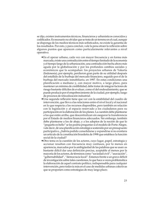 se dijo, existen instrumentos técnicos, financieros y urbanísticos conocidos y
codificados. Es necesario no olvidar que se trata de un terreno en el cual, aunque
se disponga de los medios técnicos más sofisticados, no existe la garantía de
los resultados. Por esto, y para concluir, vale la pena atraer la reflexión sobre
algunos puntos que aparecen como particularmente relevantes a nivel
operativo.

•En el operar urbano, cada vez con mayor frecuencia y en forma más
marcada, existe una contradicción entre el tiempo limitado de la economía
y el tiempo largo de la urbanización, una contradicción hecha ahora más
aguda por la globalización y por los profundos cambios sociales y
económicos que la acompañan: los proyectos urbanos de Yakarta
(Indonesia), por ejemplo, perdieron gran parte de su utilidad después
del estallido de la burbuja del mercado financiero, seguido por el de la
burbuja del mercado inmobiliario, en 1997. En estas condiciones una
planificación a mediano y, con mayor motivo, a largo plazo, para
mantener un mínimo de credibilidad, debe tratar de integrar factores de
riesgo bastante difíciles de evaluar, como el del endeudamiento, que se
puede producir por el empobrecimiento de la ciudad, por ejemplo, luego
de procesos de relocalización industrial.
•Una segunda reflexión tiene que ver con la estabilidad del cuadro de
intervención, que lleva a las relaciones entre el nivel local y el nacional
en lo que respecta a los recursos disponibles, pero también en relación
con la legislación y al espacio reservado a los ciudadanos para su
participación en la elaboración de los planes. La cuestión debe plantearse
a los que están arriba, que descentralizan sin asegurar la transferencia
por el Estado de medios financieros adecuados. Sin embargo, también
debe plantearse a los de abajo, y a los adeptos de la noción de que lo
“pequeño es bello” se les podría preguntar si el modelo de Porto Alegre,
vale decir, de una planificación estratégica sostenida por un presupuesto
participativo, ¿habría podido consolidarse y expandirse si no existiera
un artículo de la constitución brasileña de 1998 que establece la función
social de la ciudad?
•Otro tema es la cuestión de los actores, cuyo lugar, papel, estrategia y
accionar resultan con frecuencia muy confusos, por lo menos en
apariencia, marcados por la ambigüedad de las palabras que se usan: es
bastante difícil dar una definición precisa, aceptable al menos por la
mayoría de los actores, de términos como “sociedad civil”, “asociación”,
“gobernabilidad”, “democracia local”. Estamos frente a un grave déficit
de investigación sobre tales cuestiones, lo que hace a veces problemática
la elaboración de aquel contrato político, indispensable para cualquier
intervención, pero todavía más en el caso de medidas urbanas colectivas
que se proponen como estrategias de muy largo plazo.

25

 