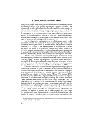 6. Género, mercado y desarrollo urbano
La globalización y el ajuste estructural favorecieron el surgimiento de algunas
«ciudades globales», pero también impulsaron a muchas ciudades a los
márgenes de la «internacionalización». Estos desequilibrios entre ciudades se
reflejan al interior de las mismas, consecuencia al menos en parte de los
procesos de reestructuración en el sector formal, del vigor cada vez mayor de
la competencia en el sector informal y de la difusión a escala mundial de
algunos modelos de consumo, urbanos en particular (Moser, 1996; Pearson,
2000). El análisis de estos procesos desde el punto de vista del género retomó
algunos temas ya explorados, pero abrió otros nuevos.
Las investigaciones realizadas sobre las relaciones de género en las
economías urbanas han demostrado desde hace tiempo que en el sector
informal existe una prevalencia de mujeres (Moser, 1995). Los estudios más
recientes sobre el impacto que la globalización y los programas de ajuste
estructural han tenido en las economías urbanas confirman la importancia
del sector informal para las mujeres, pero también señalan que la competencia
se agudiza cada vez más: más mujeres, y también hombres, buscan hacer frente
a través de la actividad informal a la disminución de los ingresos familiares.
Por otra parte, las mujeres constituyen la mayoría de los ocupados en
nuevos sectores de producción de bienes y servicios para el mercado global
(Pearson, 2000):10 textiles, componentes y productos para la electrónica,
elaboración de datos, centro de llamadas, fruta, flores, servicios para el turismo,
junto al aumento del tráfico de mujeres para la prostitución, aspecto reconocido
por la globalización de los servicios y de los mercados (Pearson, 2000).
Otro tema de reflexión es la relación entre ingresos familiares y ocupación
masculina y femenina. En general, la tendencia parece ser un aumento de la
ocupación femenina, en particular en el sector informal, aunque sí se registran
casos de aumento de mujeres, en particular jóvenes y con cierto nivel de
instrucción, que trabajan en el sector formal (Moser, 1996; Pearson, 2000).
Existen situaciones en la cuales, y en presencia de una reducción de los ingresos
familiares, el sector informal está ya saturado y por lo tanto no está en
condiciones de absorber más trabajo femenino (Kanji y Jazdowska, 1995). Por
otra parte, con la globalización, el trabajo se hace más flexible de lo que era:
las tendencias de la ocupación masculina y femenina dependen del contexto,
pero la ocupación urbana en los países en desarrollo está particularmente
expuesta al funcionamiento de los mercados internacionales.
Se agrega que los mercados del trabajo masculino y femenino son
distintos, con vínculos de ingresos que no dependen sólo de la capacidad y
del nivel de calificación. La primera barrera depende de los diversos roles
sociales de mujeres y hombres, que no son nunca sólo «trabajadores»: las
10

La interrelación entre formal e informal se produce también en estos sectores, por ejemplo,
a través del trabajo a domicilio.

250

 