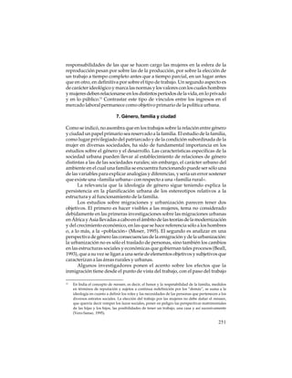 responsabilidades de las que se hacen cargo las mujeres en la esfera de la
reproducción pesan por sobre las de la producción, por sobre la elección de
un trabajo a tiempo completo antes que a tiempo parcial, en un lugar antes
que en otro, en definitiva por sobre el tipo de trabajo. Un segundo aspecto es
de carácter ideológico y marca las normas y los valores con los cuales hombres
y mujeres deben relacionarse en los distintos períodos de la vida, en lo privado
y en lo público.11 Contrastar este tipo de vínculos entre los ingresos en el
mercado laboral permanece como objetivo primario de la política urbana.
7. Género, familia y ciudad
Como se indicó, no asombra que en los trabajos sobre la relación entre género
y ciudad un papel primario sea reservado a la familia. El estudio de la familia,
como lugar privilegiado del patriarcado y de la condición subordinada de la
mujer en diversas sociedades, ha sido de fundamental importancia en los
estudios sobre el género y el desarrollo. Las características específicas de la
sociedad urbana pueden llevar al establecimiento de relaciones de género
distintas a las de las sociedades rurales; sin embargo, el carácter urbano del
ambiente en el cual una familia se encuentra funcionando puede ser sólo una
de las variables para explicar analogías y diferencias, y sería un error sostener
que existe una «familia urbana» con respecto a una «familia rural».
La relevancia que la ideología de género sigue teniendo explica la
persistencia en la planificación urbana de los estereotipos relativos a la
estructura y al funcionamiento de la familia.
Los estudios sobre migraciones y urbanización parecen tener dos
objetivos. El primero es hacer visibles a las mujeres, tema no considerado
debidamente en las primeras investigaciones sobre las migraciones urbanas
en África y Asia llevadas a cabo en el ámbito de las teorías de la modernización
y del crecimiento económico, en las que se hace referencia sólo a los hombres
o, a lo más, a la «población» (Moser, 1995). El segundo es analizar en una
perspectiva de género las consecuencias de la emigración y de la urbanización:
la urbanización no es sólo el traslado de personas, sino también los cambios
en las estructuras sociales y económicas que gobiernan tales procesos (Beall,
1993), que a su vez se ligan a una serie de elementos objetivos y subjetivos que
caracterizan a las áreas rurales y urbanas.
Algunos investigadores ponen el acento sobre los efectos que la
inmigración tiene desde el punto de vista del trabajo, con el paso del trabajo
11

En India el concepto de manaan, es decir, el honor y la respetabilidad de la familia, medidos
en términos de reputación y sujetos a continua redefinición por los “demás”, se suma a la
ideología en cuanto a definir los roles y las necesidades de las personas que pertenecen a los
diversos estratos sociales. La elección del trabajo por las mujeres no debe dañar el manaan,
que querría decir romper los lazos sociales, poner en peligro las perspectivas matrimoniales
de las hijas y los hijos, las posibilidades de tener un trabajo, una casa y así sucesivamente
(Vero-Sanso, 1995).

251

 