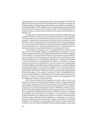 en la agricultura a la actividad de tipo urbano (Chant y Brydon, 1989; Chant,
1995), otros relatan cómo la presión social ejercida en el ámbito rural sobre los
núcleos con jefe de familia mujer puede inducir a estos últimos a trasladarse a
la ciudad (Bradshaw, 1995). El género es una variable importante para entender
las dinámicas de formación de la familia urbana y el mantenimiento de las
relaciones urbano-rurales, ambas cuestiones relevantes para las políticas y la
planificación.
La capacidad de respuesta de las familias a la pobreza urbana tiene que
analizarse desde dos puntos de vista. El primero es el relativo al pasaje de la
noción de pobreza a la de vulnerabilidad, que permite una comprensión más
dinámica y articulada de las relaciones al interior de una comunidad, entre
familias y entre los componentes de una misma familia. El segundo tiene que
ver con las consecuencias del ajuste estructural, el papel reducido del Estado,
las privatizaciones y la creciente participación de las organizaciones no
gubernamentales y de la población misma en la entrega de servicios.
Si en el pasado el enfoque de las investigaciones sobre el tema era de
tipo wid, las más recientes adoptan un planteamiento de género en que se
analiza el impacto diferente que el ajuste estructural ha tenido sobre las mujeres
y los hombres. Las consecuencias sobre el rol productivo de estos últimos,
como se ha dicho, son diversas según su situación en el mercado laboral, pero
el tiempo dedicado a la actividad de tipo reproductivo, al interior de la familia
o en la comunidad, es sustancialmente el mismo. Al contrario, mientras
aumentó el peso del rol reproductivo, para las mujeres de la franja pobre
aumentó también la participación en el trabajo productivo, con el fin de integrar
los ingresos familiares. Con un balance familiar cada vez más reducido, las
mujeres deben dedicar más tiempo a la familia y a la casa para disminuir los
gastos (Chant, 1995; Moser, 1996) y hacer frente a la decreciente disponibilidad
de servicios públicos, por ejemplo, yendo por el agua u ocupándose de los
ancianos o de los enfermos, actividades en las que participan mucho más las
jóvenes y las niñas, mientras los hombres jóvenes son impulsados a las
actividades que integren el ingreso familiar.
En los años noventa las investigaciones miraron cada vez más a las
divisiones de las tareas al interior de la familia, no sólo con respecto al tipo de
respuesta que se ponía en movimiento para hacer frente a la pobreza urbana,
sino también con respecto al acceso a los recursos familiares y a su control, y
al modo en el cual se decide utilizarlos (Chant, 1987; Moser, 1996; Gwagwa,
2002). Todos estos trabajos arrojan luz sobre la importancia de la estructura y
de la composición de la familia en relación con dichos mecanismos, y el margen
de maniobra del cual disponen las mujeres y las muchachas en diversos
contextos familiares. En consecuencia, ponen en cuestión la consolidación de
la familia como unidad de decisión igualitaria y consensual, en la cual con
frecuencia se basan las intervenciones. En cambio, como se dijo, las relaciones
familiares son complejas y se desarrollan sobre la base de una cooperación
conflictiva o de una relación intimidad/dominación que mantiene o acrecienta
252

 