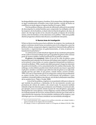 las desigualdades entre mujeres y hombres. En la misma línea, ideológicamente
se sigue considerando al hombre como el jefe familiar, cuando de hecho no
contribuye en modo alguno al ingreso familiar (Gwagwa, 2002).
Para las políticas urbanas, esta serie de reflexiones subrayan la necesidad
de descomponer la unidad familiar para comprender los múltiples roles de
las mujeres y de los hombres, evaluar cómo la relación de género, de clase, de
edad o de otro tipo incide en los vínculos de poder al interior de la familia
misma, entre las familias y en las relaciones con lo público.12 Sólo así es posible
diseñar programas urbanos más eficaces y socialmente más justos.
8. Nuevas áreas de investigación
Si bien se dieron muchos pasos hacia adelante, las mujeres y las cuestiones de
género continúan siendo temas secundarios para la investigación y para las
políticas urbanas, aunque para algunos organismos internacionales, gobiernos
nacionales y organizaciones no gubernamentales, el tema al parecer se
transformó en prioritario.13
A continuación se individualizan algunas de las cuestiones principales
en las cuales es necesario trabajar para que la igualdad de género entre a formar
parte de manera estable e institucionalizada de las políticas urbanas.
El género y la ciudadanía. Sobre el uso de los roles de género como
instrumento para entender las divisiones del trabajo entre mujeres y hombres
se levantaron varias dudas, en cuanto categorías interpretativas estáticas y
normativas (Kabeer, 1994), cuando más útiles para poner a fuego las relaciones
de poder en la familia y en la comunidad serían los análisis relacionales. Sin
embargo, si estos últimos pueden tener efectivamente una mayor capacidad
explicativa, tienden a considerar que sobre los roles de género ya se sabe todo
aquello que hay que saber, lo que parece, cuando menos, excesivo (Varley,
1995). Por esto es importante que la investigación continué desarrollándose
en ambos niveles, para acrecentar el conocimiento del problema y para
contribuir a formular políticas más eficaces, sin olvidar la dimensión masculina
de la cuestión (Levy, Taher y Vouhé, 2000).
A nivel de las políticas, el género es un parámetro útil para evaluar en
qué medida las prácticas y demandas de los movimientos sociales son
portadoras de valores de cambio o de conservación. Es necesario también
entender el tipo de relaciones que se instauran con el Estado y el sector privado:
por ejemplo, nunca se analizó, desde el punto de vista del género, qué papel
desempeñan las varias iglesias y sectas religiosas cuando sustituyen al Estado
en el abastecimiento de servicios, esclareciendo la relación que existe entre su
capacidad de dar respuesta a las necesidades cotidianas de las mujeres y una
ideología que a su vez rechaza considerar sus necesidades estratégicas.
12

13

Esto es particularmente cierto respecto de las políticas sectoriales, que siempre tienden a
separar el mundo de las mujeres del de los hombres.
Por ejemplo, el tema es explícitamente tratado en el Programa de Hábitat (CNUAH, 1996).

253

 