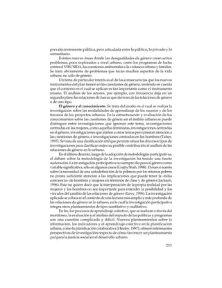 prevalecientemente pública, pero articulada entre lo público, lo privado y lo
comunitario.
Existen nuevas áreas donde las desigualdades de género crean serios
problemas, poco explorados a nivel urbano, como los programas de lucha
contra el VIH/SIDA, las cuestiones ambientales o la violencia urbana y familiar.
Se trata obviamente de problemas que tocan muchos aspectos de la vida
urbana, no sólo de género.
Un tema de particular interés es el de las consecuencias que los nuevos
instrumentos del plan tienen en las cuestiones de género, teniendo en cuenta
que el contexto en el cual se aplican es tan importante como el instrumento
mismo. El análisis de los actores, por ejemplo, con frecuencia deja en un
segundo plano las relaciones de fuerza que derivan de las relaciones de género
o de otro tipo.
El género y el conocimiento. Se trata del modo en el cual se realiza la
investigación sobre las modalidades de aprendizaje de los sucesos y de los
fracasos de los proyectos urbanos. En la estructuración y evaluación de los
conocimientos sobre las cuestiones de género en el ámbito urbano se puede
distinguir entre investigaciones que ignoran este tema, investigaciones
centradas en las mujeres, como aquellas feministas, investigaciones centradas
en el género, investigaciones que atañen a otros temas pero prestan atención a
las cuestiones de género, e investigaciones centradas en los hombres (Taher,
1997). Se trata de una clasificación útil que permite situar los diversos tipos de
investigaciones para clarificar mejor su posible contribución al análisis de las
relaciones de género en lo urbano.
En el último decenio, luego de la adopción de metodologías participativas,
el debate sobre la metodología de la investigación ha tenido una fuerte
aceleración. La investigación participativa no siempre dio peso al género como
variable significativa, sólo en algunos casos (Guijt y Shah, 1998). El nuevo acento
sobre la necesidad de una autodefinición de la pobreza por los mismos pobres
no presta suficiente atención a las implicaciones que puede tener la «falsa
conciencia» de hombres y mujeres en términos de clase y de género (Jackson,
1996). Esto no quiere decir que la interpretación de la propia realidad por las
mujeres y los hombres no sea importante para entender la posibilidad y los
vínculos del cambio de las relaciones de género (Levy, 1996). La investigación
aplicada se coloca en el contexto de una lectura más amplia y más profunda de
las relaciones de género en lo urbano, en la cual la investigación participativa
integra otros planteamientos de tipo cuantitativo y cualitativo.
En fin, los procesos de aprendizaje colectivo, que se realizan a través del
monitoreo, la evaluación y el análisis del impacto de las políticas y programas
son una cuestión complicada y difícil. Nuevos planteamientos sobre la
información, los indicadores y el aprendizaje colectivo en la planificación
urbana, como la planificación colaborativa (Healey, 1997), ofrecen interesantes
perspectivas de investigación respecto de cómo favorecer un planteamiento
gad para la justicia social en el desarrollo urbano.
255

 