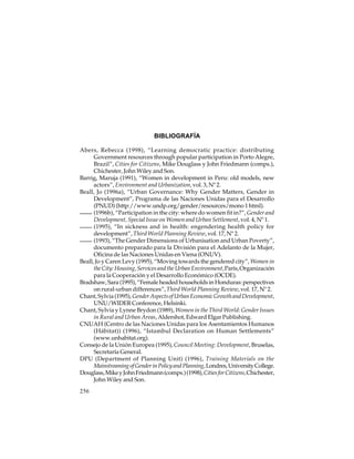 BIBLIOGRAFÍA
Abers, Rebecca (1998), “Learning democratic practice: distributing
Government resources through popular participation in Porto Alegre,
Brazil”, Cities for Citizens, Mike Douglass y John Friedmann (comps.),
Chichester, John Wiley and Son.
Barrig, Maruja (1991), “Women in development in Peru: old models, new
actors”, Environment and Urbanization, vol. 3, Nº 2.
Beall, Jo (1996a), “Urban Governance: Why Gender Matters, Gender in
Development”, Programa de las Naciones Unidas para el Desarrollo
(PNUD) (http://www.undp.org/gender/resources/mono 1 html).
(1996b), “Participation in the city: where do women fit in?”, Gender and
Development, Special Issue on Women and Urban Settlement, vol. 4, Nº 1.
(1995), “In sickness and in health: engendering health policy for
development”, Third World Planning Review, vol. 17, Nº 2.
(1993), “The Gender Dimensions of Urbanisation and Urban Poverty”,
documento preparado para la División para el Adelanto de la Mujer,
Oficina de las Naciones Unidas en Viena (ONUV).
Beall, Jo y Caren Levy (1995), “Moving towards the gendered city”, Women in
the City: Housing, Services and the Urban Environment, París, Organización
para la Cooperación y el Desarrollo Económico (OCDE).
Bradshaw, Sara (1995), “Female headed households in Honduras: perspectives
on rural-urban differences”, Third World Planning Review, vol. 17, Nº 2.
Chant, Sylvia (1995), Gender Aspects of Urban Economic Growth and Development,
UNU/WIDER Conference, Helsinki.
Chant, Sylvia y Lynne Brydon (1989), Women in the Third World: Gender Issues
in Rural and Urban Areas, Aldershot, Edward Elgar Publishing.
CNUAH (Centro de las Naciones Unidas para los Asentamientos Humanos
(Hábitat)) (1996), “Istambul Declaration on Human Settlements”
(www.unhabitat.org).
Consejo de la Unión Europea (1995), Council Meeting: Development, Bruselas,
Secretaría General.
DPU (Department of Planning Unit) (1996), Training Materials on the
Mainstreaming of Gender in Policy and Planning, Londres, University College.
Douglass, Mike y John Friedmann (comps.) (1998), Cities for Citizens, Chichester,
John Wiley and Son.
256

 