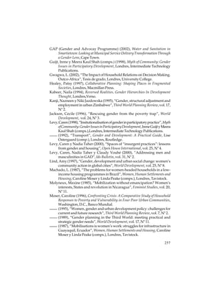 GAP (Gender and Advocay Programme) (2002), Water and Sanitation in
Smartietown: Looking at Municipal Service Delivery Transformation Through
a Gender Lens, Cape Town.
Guijt, Irene y Meera Kaul Shah (comps.) (1998), Myth of Community: Gender
Issues in Participatory Development, Londres, Intermediate Technology
Publications.
Gwagwa, L. (2002), “The Impact of Household Relations on Decision Making.
Outco-Africa”, Tesis de grado, Londres, University College.
Healey, Patsy (1997), Collaborative Planning: Shaping Places in Fragmented
Societies, Londres, Macmillan Press.
Kabeer, Naila (1994), Reversed Realities, Gender Hierarchies In Development
Thought, Londres,Verso.
Kanji, Nazneen y Niki Jazdowska (1995), “Gender, structural adjustment and
employment in urban Zimbabwe”, Third World Planning Review, vol. 17,
Nº 2.
Jackson, Cecile (1996), “Rescuing gender from the poverty trap”, World
Development, vol. 24, Nº 3.
Levy, Caren (1998), “Insitutionalisation of gender in participatory practice”, Myth
of Community: Gender Issues in Participatory Development, Irene Guijt y Meera
Kaul Shah (comps.),Londres, Intermediate Technology Publications.
(1992), “Transport”, Gender and Development: A Practical Guide, Lise
Ostergaard (comp.), Londres, Routledge.
Levy, Caren y Nadia Taher (2000), “Spaces of “insurgent practices”: lessons
from gender and housing”, Open House International, vol. 25, Nº 4.
Levy, Caren, Nadia Taher y Claudy Vouhé (2000), “Addressing men and
masculinities in GAD”, Ids Bulletin, vol. 31, Nº 2.
Lind, Amy (1997), “Gender, development and urban social change: women’s
community action in global cities”, World Development, vol. 25, Nº 8.
Machado, L. (1987), “The problems for women-headed households in a lowincome housing programmes in Brazil”, Women, Human Settlements and
Housing, Caroline Moser y Linda Peake (comps.), Londres, Tavistock.
Molyneux, Maxine (1985), “Mobilization without emancipation? Women’s
interests, States and revolution in Nicaragua”, Feminist Studies, vol. 20,
Nº 11.
Moser, Caroline (1996), Confronting Crisis: A Comparative Study of Household
Responses to Poverty and Vulnerability in Four Poor Urban Communities,
Washington, D.C., Banco Mundial.
(1995), “Women, gender and urban development policy: challenges for
current and future research”, Third World Planning Review, vol. 7, Nº 2.
(1989), “Gender planning in the Third World: meeting practical and
strategic gender needs”, World Development, vol. 17, Nº 11.
(1987), “Mobilisations is women’s work: struggles for infrastructure in
Guayaquil, Ecuador”, Women, Human Settlements and Housing, Caroline
Moser y Linda Peake (comps.), Londres, Tavistock.
257

 