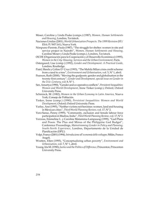 Moser, Caroline y Linda Peake (comps.) (1987), Women, Human Settlements
and Housing, Londres, Tavistock.
Naciones Unidas (2001), World Urbanization Prospects. The 1999 Revision (ST/
ESA/P/WP.161), Nueva York.
Nimpuno-Parente, Paula (1987), “The struggle for shelter: women in site and
service project in Nairobi”, Women, Human Settlements and Housing,
Caroline Moser y Linda Peake (comps.), Londres, Tavistock.
OCDE (Organización para la Cooperación y el Desarrollo Económico) (1995),
Women in the City: Housing, Services and the Urban Environment, París.
Ostergaard, Lise (comp.) (1992), Gender and Development: A Practical Guide,
Londres, Routledge.
Patel, Sheela y Celine D´ Cruz (1993), “The Mahila Milan crisis credit scheme:
from a seed to a tree”, Environment and Urbanisation, vol. 5, Nº 1, abril.
Pearson, Ruth (2000), “Moving the goalposts: gender and globalisation in the
twenty-first century”, Gender and Development, special issue on Gender in
the 21st. Century, vol. 8, Nº 1.
Sen, Amartya (1990), “Gender and co-operative conflicts”, Persistent Inequalities:
Women and World Development, Irene Tinker (comp.), Oxford, Oxford
University Press.
Schminck, M. (1982), Women in the Urban Economy in Latin America, Nueva
York, Consejo de Población.
Tinker, Irene (comp.) (1990), Persistent Inequalities: Women and World
Development, Oxford, Oxford University Press.
Varley, Ann (1995), “Neither victims not heroines: women, land and housing
in Mexican cities”, Third World Planning Review, vol. 17, Nº 2.
Vero-Sanso, Penny (1995), “Community, esclusion and female labour force
participation in Madras, India”, Third World Planning Review, vol. 17, Nº 2.
Verzosa, Emmeline L. y Caroline Matammu-Lampauog (1999), “Gad Plans
and Pesos: The Plus and Minus of the Philippine Gad Budget”,
Conference Proceedings, Mainstreaming Gender in Policy and Planning;
South-North Experience, Londres, Departamento de la Unidad de
Planificación (DPU).
Volpi, Franco (2001) (1994), Introduzione all’economia dello sviluppo, Milán, Franco
Angeli.
Wratten, Ellen (1995), “Conceptualizing urban poverty”, Environment and
Urbanization, vol. 7, Nº 1, abril.
Young, Iris M. (1990), Justice and the Politics of Difference, Princenton, Princenton
University Press.

258

 